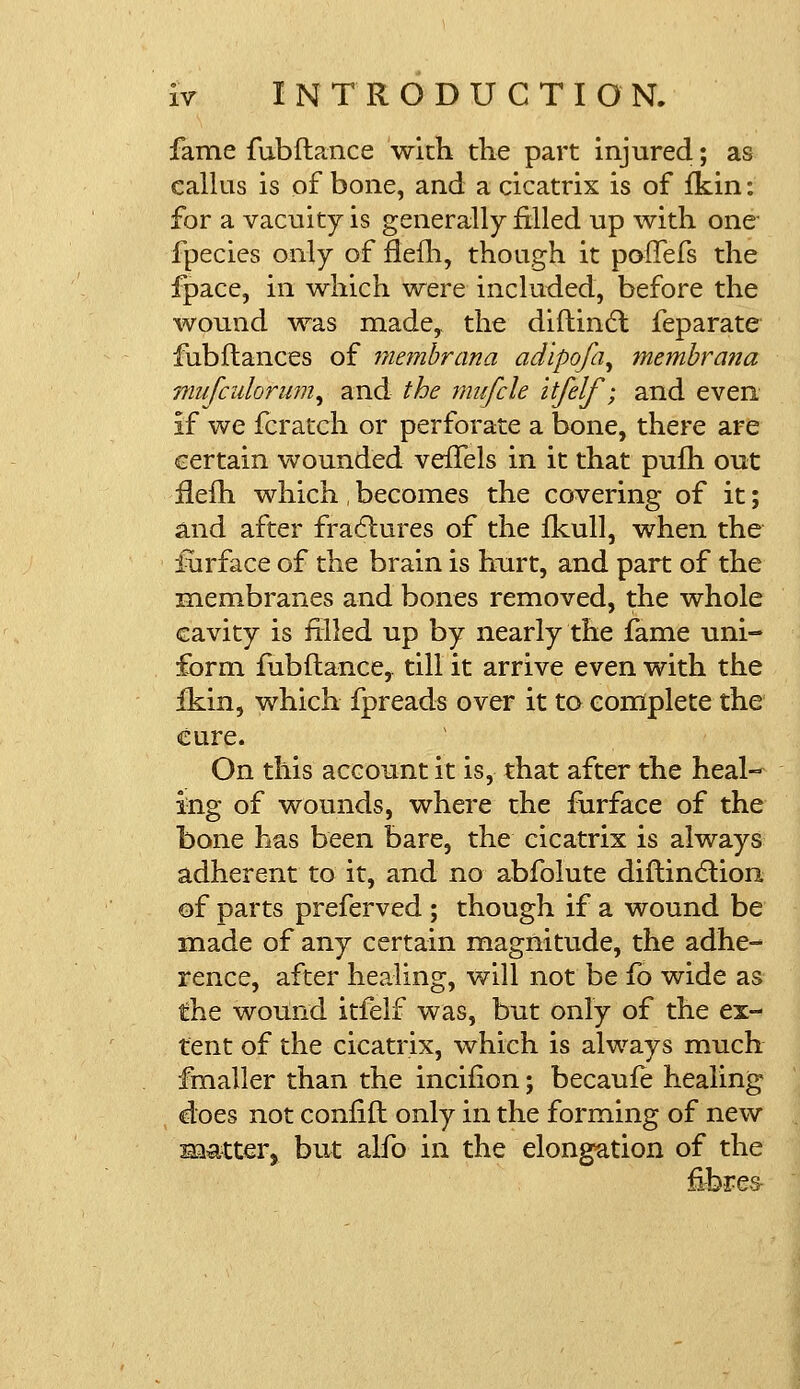 fame fubflance with the part injured; as callus is of bone, and a cicatrix is of fkin: for a vacuity is generally filled up with one fpecies only of flefh, though it poffefs the fpace, in which were included, before the wound was made, the diftinct feparate fubfiances of membrana adipofa, membrana jfiufcidoriim^ and the mufcle itfelf'; and even if we fcratch or perforate a bone, there are certain wounded veffels in it that pufh out fieih which, becomes the covering of it; and after fractures of the fkull, when the furface of the brain is hurt, and part of the membranes and bones removed, the whole cavity is filled up by nearly the fame uni- form fubflance,. till it arrive even with the fkin, which fpreads over it to complete the cure. On this account it is, that after the heal- ing of wounds, where the furface of the bone has been bare, the cicatrix is always adherent to it, and no abfolute diflindlion of parts preferved ; though if a wound be made of any certain magnitude, the adhe- rence, after healing, will not be fo wide as the wound itfelf was, but only of the ex- tent of the cicatrix, which is always much fmaller than the incifion; becaufe healing does not confifl only in the forming of new matter, but alfo in the elongation of the