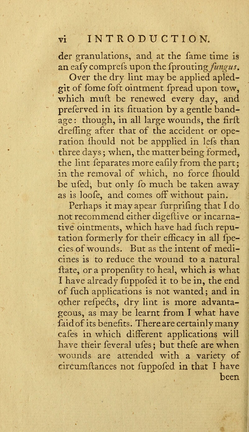 der granulations, and at the fame time is an eafy comprefs upon the {proutingjiingus. Over the dry lint may be applied apled- git of fome foft ointment fpread upon tow, which muft be renewed every day, and preferved in its Situation by a gentle band- age : though, in all large wounds, the nrft dreffing after that of the accident or ope- ration mould not be appplied in lefs than three days; when, the matter being formed, the lint feparates more eafily from the part; in the removal of which, no force mould be ufed, but only fo much be taken away as is loofe, and comes off without pain. Perhaps it may apear furprifing that I do not recommend either digeftive or incarna- tive ointments, which have had fuch repu- tation formerly for their efficacy in all fpe- cies of wounds. But as die intent of medi- cines is to reduce the wound to a natural flate, or a propensity to heal, which is what I have already fuppofed it to be in, the end of fuch applications is not wanted; and in other refpects, dry lint is more advanta- geous, as may be learnt from I what have faid of its benefits. There are certainly many cafes in which different applications will have their feveral ufes; but thefe are when wounds are attended with a variety of circumftances not fuppofed in that I have been