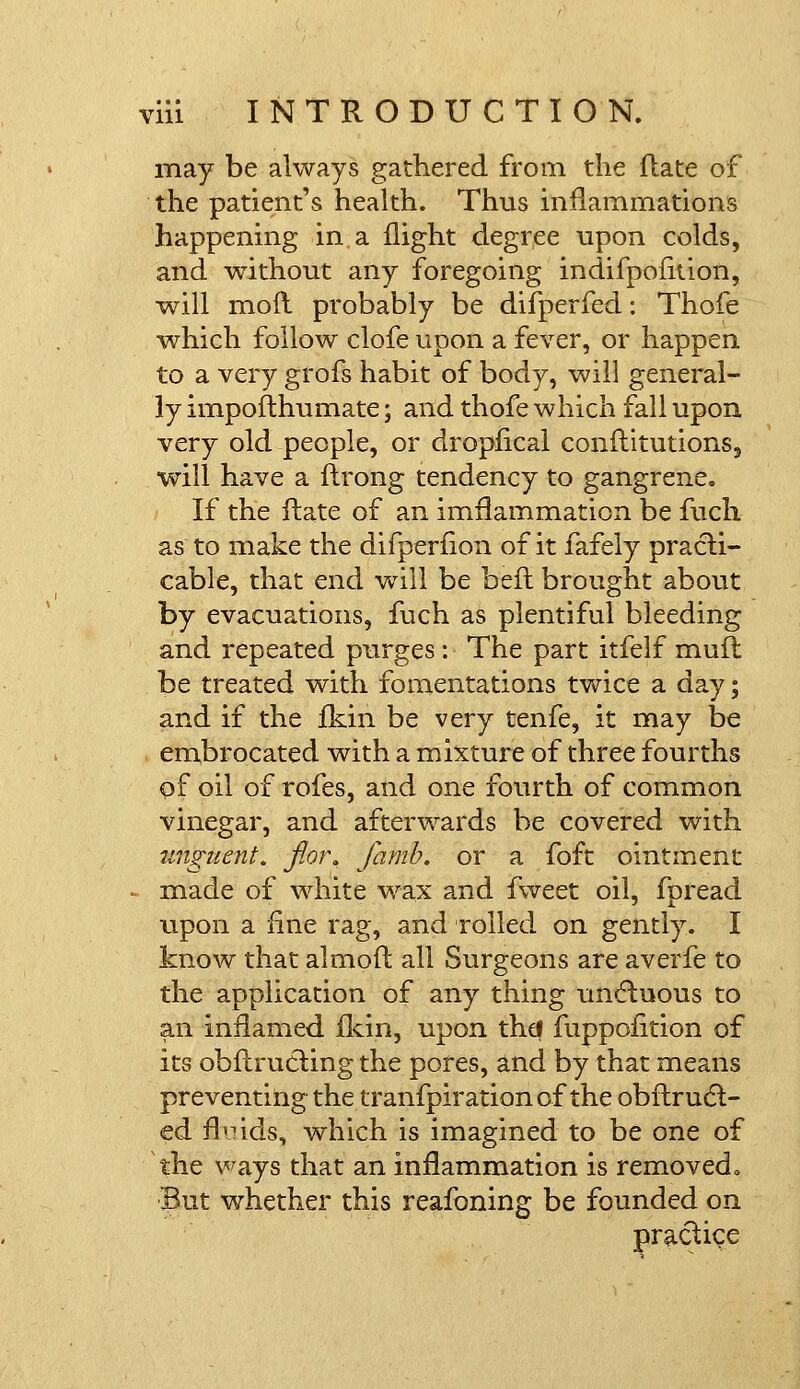 may be always gathered from the flate of the patient's health. Thus inflammations happening in a flight degree upon colds, and without any foregoing indifpofiuon, will moft probably be difperfed: Thofe which follow clofe upon a fever, or happen to a very grofs habit of body, will general- ly impoflhumate; and thofe which fall upon very old people, or dropfical conftitutions, will have a ftrong tendency to gangrene. If the flate of an imflammation be fuch as to make the difperfion of it fafely practi- cable, that end wriil be belt brought about by evacuations, fuch as plentiful bleeding and repeated purges: The part itfelf mufl be treated with fomentations twice a day; and if the fkin be very tenfe, it may be embrocated with a mixture of three fourths of oil of rofes, and one fourth of common vinegar, and afterwards be covered with unguent, flor. jamb, or a foft ointment made of white wax and fweet oil, fpread upon a fine rag, and rolled on gently. I know that almofl all Surgeons are averfe to the application of any thing unctuous to an inflamed fkin, upon thd fuppofition of its obftrucling the pores, and by that means preventing the tranfpiration of the obflrucl:- ed fluids, which is imagined to be one of the ways that an inflammation is removedo IBut whether this reafoning be founded on practice