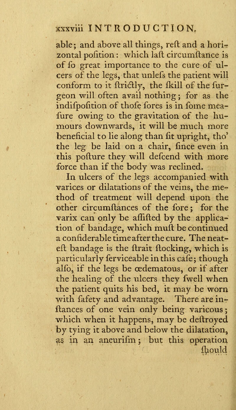 able; and above all things, reft and a horU zontal pofition: which laft circumftance is of £o great importance to the cure of ul- cers of the legs, that unlefs the patient will conform to it ftrictly, the fkill of the fur- geon will often avail nothing; for as the indifpofition of thofe fores is in fome mea- fure owing to the gravitation of the hu- mours downwards, it will be much more beneficial to lie along than lit upright, tho' the leg be laid on a chair, fince even in this pofture they will defcend with more force than if the body was reclined. In ulcers of the legs accompanied with varices or dilatations of the veins, the me- thod of treatment will depend upon the other circumftances of the fore; for the varix can only be aftifted by the applica- tion of bandage, which muft be continued a considerable time after the cure. The neat- eft bandage is the ftrait flocking, which is particularly ferviceable in this cafe; though alfo, if the legs be cedematous, or if after the healing of the ulcers they fwell when the patient quits his bed, it may he worn with fafety and advantage. There are in- ftances of one vein only being varicous; which when it happens, may be deftroyed by tying it above and below the dilatation, as in an aneurifm; but this operation fl^ould