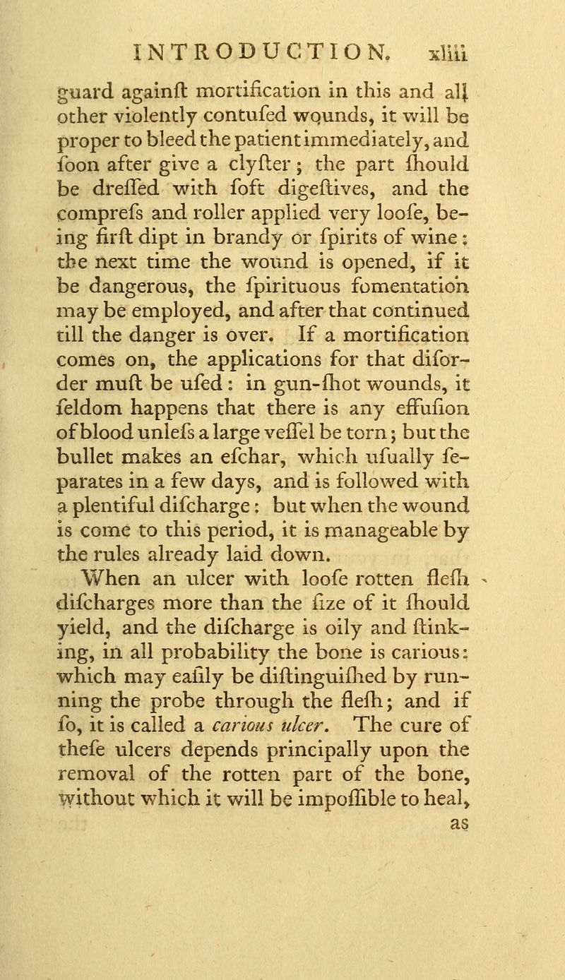 guard againft mortification in this and al| other violently contufed wqunds, it will be proper to bleed the patient immediately, and foon after give a clyfler; the part mould be dreffed with foft digeftives, and the comprefs and roller applied very loofe, be- ing fir ft dipt in brandy or fpirits of wine: the next time the wound is opened, if it be dangerous, the fpirituous fomentation may be employed, and after that continued till the danger is over. If a mortification comes on, the applications for that difor- der muft be ufed : in gun-(hot wounds, it feldom happens that there is any efFufion of blood unlefs a large vefTel be torn; but the bullet makes an efchar, which ufuaily fe- parates in a few days, and is followed with a plentiful difcharge: bat when the wound is come to this period, it is manageable by the rules already laid down. When an ulcer with loofe rotten flefh. difcharges more than the fize of it fhould yield, and the difcharge is oily and flunk- ing, in all probability the bone is carious: which may ealily be diftinguifhed by run- ning the probe through the flefh; and if fo, it is called a carious ulcer. The cure of thefe ulcers depends principally upon the removal of the rotten part of the bone, without which it will be impomble to heal, as