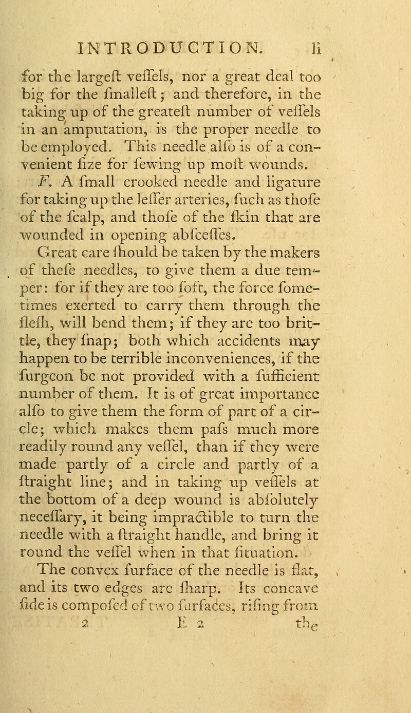 for the larger! veffels, nor a great deal too big for the fmalleft; and therefore, in the taking up of the greatefh number of veffels in an amputation, is the proper needle to be employed. This needle alfo is of a con- venient fize for fewing up moll wounds. F. A fmall crooked needle and ligature for taking up the lefTer arteries, fuch as thofe of the fcalp, and thofe of the fkin that are wounded in opening abfceffes. Great care mould be taken by the makers of thefe needles, to give them a due tenv- per: for if they are too foft, the force fome- times exerted to carry them through the item, will bend them; if they are too brit- tle, they fnap; both which accidents may happen to be terrible inconveniences, if the furgeon be not provided with a fufficient number of them. It is of great importance alfo to give them the form of part of a cir- cle; which makes them pafs much more readily round any veffel, than if they were made partly of a circle and partly of a ftraight line; and in taking up veiTels at the bottom of a deep wound is abfolutely neceffary, it being impracf ible to turn the needle with a ftraight handle, and bring it round the veifel when in that iituation. The convex furface of the needle is flat, and its two edges are fliarp. Its concave fide is compofed of two furfaces, rifing from. i E 2 the