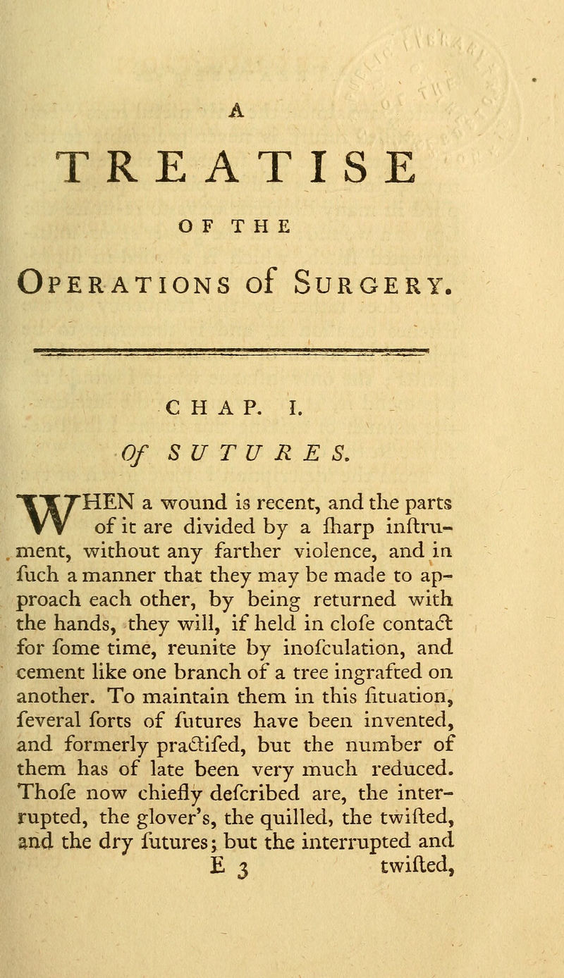 A TRE A T IS O F T H E Operations of Surgery. chap. I. Of SUTURES. WHEN a wound is recent, and the parts of it are divided by a fharp inflru- nient, without any farther violence, and in fuch a manner that they may be made to ap- proach each other, by being returned with the hands, they will, if held in clofe contact for fome time, reunite by inofculation, and cement like one branch of a tree ingrafted on another. To maintain them in this fituation, feveral forts of futures have been invented, and formerly pra&ifed, but the number of them has of late been very much reduced. Thofe now chiefly defcribed are, the inter- rupted, the glover's, the quilled, the twifted, and the dry futures; but the interrupted and