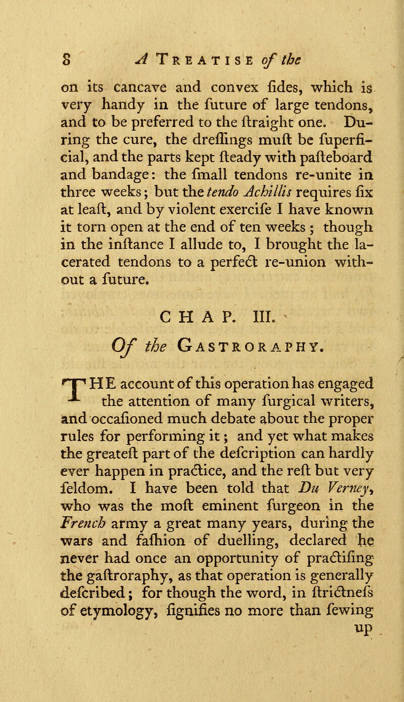 on its cancave and convex fides, which is very handy in the future of large tendons, and to be preferred to the flraight one. Du- ring the cure, the dreflings muft be fuperfi- cial, and the parts kept fleady with paftebdard and bandage: the fmall tendons re-unite in three weeks; but the tendo Achillis requires iix at lead, and by violent exercife I have known it torn open at the end of ten weeks ; though in the inftance I allude to, I brought the la- cerated tendons to a perfect re-union with- out a future, CHAP. III. Of the Gastroraphy. HP HE account of this operation has engaged -■■ the attention of many furgical writers, and occafioned much debate about the proper rules for performing it; and yet what makes the greateft part of the defcription can hardly ever happen in practice, and the reft but very feldom. I have been told that Du Verneyy who was the moft eminent furgeon in the French army a great many years, during the wars and fafhion of duelling, declared he never had once an opportunity of practifing the gaftroraphy, as that operation is generally defcribed; for though the word, in ftrictnefs of etymology, fignifies no more than fewing up .