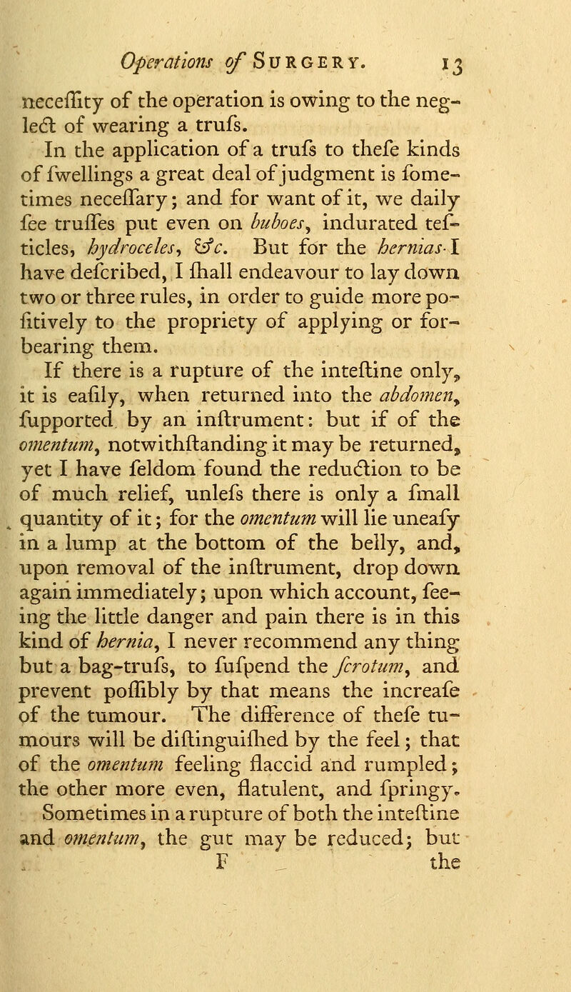 neceflky of the operation is owing to the neg- lect of wearing a trufs. In the application of a trufs to thefe kinds of fwellings a great deal of judgment is fome- times neceflary; and for want of it, we daily fee truffes put even on buboes^ indurated tes- ticles, hydroceles, isfc. But for the bernias-I have described, I fhall endeavour to lay down two or three rules, in order to guide more po- sitively to the propriety of applying or for- bearing them. If there is a rupture of the intefline only, it is eafily, when returned into the abdomen^ fupported by an inftrument: but if of the omentum, notwithstanding it may be returned, yet I have feldom found the reduction to be of much relief, unlefs there is only a fmall quantity of it; for the omentum will lie uneafy in a lump at the bottom of the belly, and, upon removal of the inftrument, drop down again immediately; upon which account, fee- ing the little danger and pain there is in this kind of hernia^ I never recommend any thing but a bag-trufs, to fufpend the fcrotum, and prevent poflibly by that means the increafe of the tumour. The difference of thefe tu- mours will be diftinguifhed by the feel; that of the omentum feeling flaccid and rumpled; the other more even, flatulent, and fpringy. Sometimes in a rupture of both the interline and omentum, the gut may be reduced; but F the