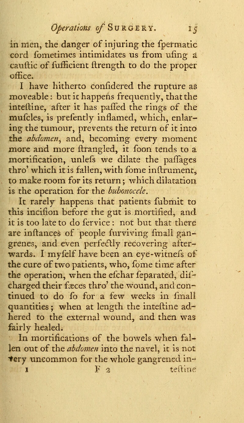 in men, the danger of injuring the fpermatic cord fometimes intimidates us from uiing a cauftic of fufBcient ftrength to do the proper office. I have hitherto confidered the rupture ag moveable: but it happens frequently, that the interline, after it has palled the rings of the mufcles, is prefently inflamed, which, enlar- ing the tumour, prevents the return of it into the abdomen, and, becoming every moment more and more ftrangled, it foon tends to a mortification, unlefs we dilate the paffages thro' which it is fallen, with fome inftrument5 to make room for its return; which dilatation is the operation for the bubonocele. It rarely happens that patients fubmit to this incifion before the gut is.mortified, and it is too late to do fervice : not but that there are inftances of people mrviving fmall gan-^ grenes, and even perfectly recovering after- wards. I myfelf have been an eye-witnefs of the cure of two patients, who, fome time after the operation, when the efchar feparated,''dis- charged their faeces thro' the wound, and con- tinued to do fo for a few weeks in fmall quantities; when at length the interline ad- hered to the external wound, and then was fairly healed; In mortifications of the bowels when fal- len out of the abdomen into the navel, it is not tery uncommon for the whole gangrened in- 1 Fa ieftine