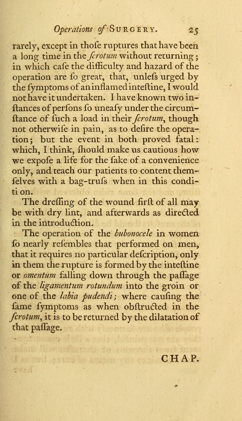 rarely, except in thofe ruptures that have been a long time in xhefcrotum without returning; in which cafe the difficulty and hazard of the operation are fo great, that, unlefs urged by the fymptoms of an inflamed interline, I would not have it undertaken. I have known two in- fiances of perfons fo uneafy under the circum- ftance of fuch a load in their fcroturn, though not otherwife in pain, as to defire the opera- tion ; but the event in both proved fatal: which, I think, mould make us cautious how we expofe a life for the fake of a convenience only, and teach our patients to content them- felves with a bag-trufs when in this condi- tion. The drefhng of the wound firfl of all may be with dry lint, and afterwards as directed in the introduction. The operation of the bubonocele in women £0 nearly refembles that performed on men, that it requires no particular defcription, only in them the rupture is formed by the intefline or omentum falling down through the paffage of the ligamentum rotundum into the groin or one of the labia pudendi; where caufing the iame fymptoms as when obftructed in the fcrotum, it is to be returned by the dilatation of that paffage. CHAP.