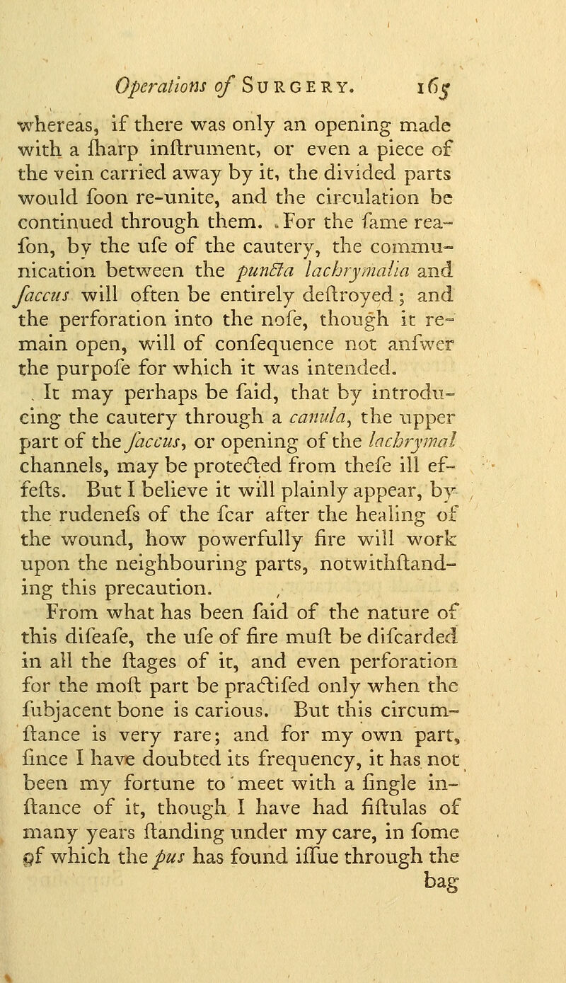 whereas, if there was only an opening made with a iharp inftrument, or even a piece of the vein carried away by it, the divided parts would foon re-unite, and the circulation be continued through them. . For the fame rea- fon, by the ufe of the cautery, the commu- nication between the punfla lachrymalla and faccus will often be entirely deftroyed; and the perforation into the nofe, though it re- main open, will of confequence not anfwer the purpofe for which it was intended. ; It may perhaps be faid, that by introdu- cing the cautery through a canula, the upper part of the faccus', or opening of the lachrymal channels, may be protected from thefe ill ef- fefts. But I believe it will plainly appear, by the rudenefs of the fear after the healing of the wound, how powerfully fire will work upon the neighbouring parts, notwithstand- ing this precaution. From what has been faid of the nature of this difeafe, the ufe of fire muft be difcarded in all the ftages of it, and even perforation for the moil part be practifed only when the fubjacent bone is carious. But this circum- ftance is very rare; and for my own part, fince I have doubted its frequency, it has not been my fortune to'meet with a fingle in- ftance of it, though I have had fiftulas of many years {landing under my care, in fome gf which the pus has found iffue through the bag