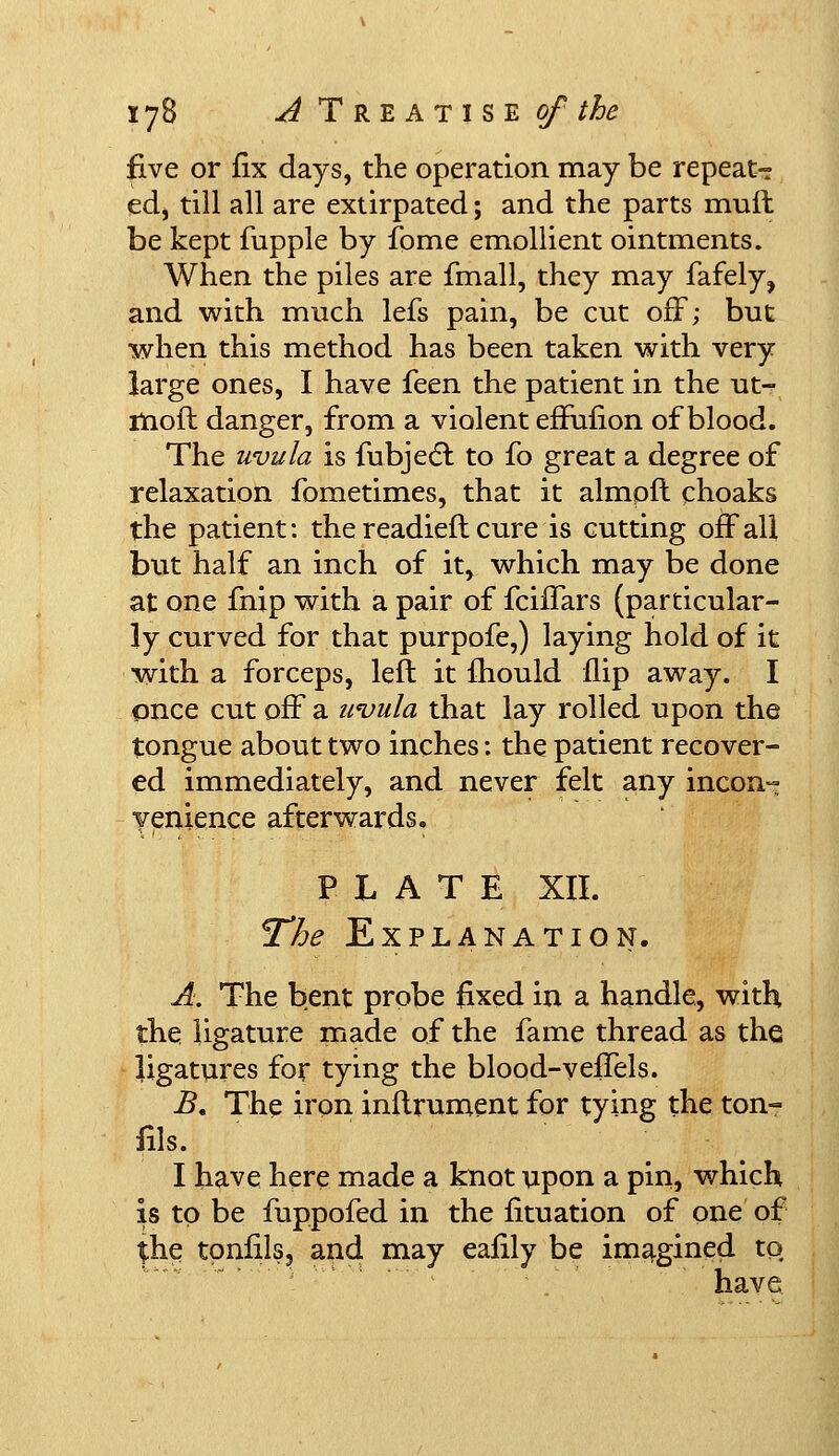 five or fix days, the operation may be repeat- ed, till all are extirpated; and the parts mull be kept fupple by fome emollient ointments. When the piles are fmall, they may fafely, and with much lefs pain, be cut off; but when this method has been taken with very large ones, I have feen the patient in the ut- moft danger, from a violent effufion of blood. The uvula is fubjecT: to fo great a degree of relaxation fometimes, that it almpfl choaks the patient: the readied cure is cutting off all but half an inch of it, which may be done at one fnip with a pair of fciffars (particular- ly curved for that purpofe,) laying hold of it with a forceps, left it fhould flip away. I once cut off a uvula that lay rolled upon the tongue about two inches: the patient recover- ed immediately, and never felt any incon- venience afterwards. PLATE XII. The Explanation. A. The bent probe fixed in a handle, with the ligature made of the fame thread as the ligatures for tying the blood-veffels. B, The iron inftrument for tying the ton- fils. I have here made a knot upon a pin, which is to be fuppofed in the fituation of one of £he tonics, and may ealily be imagined to have