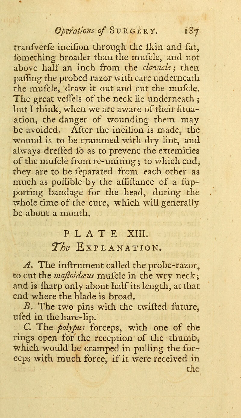 tranfverfe incilion through the fkin and fat, fomething broader than the mufcle, and not above half an inch from the clavicle; then paffing the probed razor with care underneath the mufcle, draw it out and cut the mufcle. The great veffels of the neck he underneath ; but I think, when we are aware of their fitua- ation, the danger of wounding them may be avoided. After the incilion is made, the wound is to be crammed with dry lint, and always dreffed fo as to prevent the extemities of the mufcle from re-uniting; to which end, they are to be feparated from each other as much as poflible by the affiftance of a fup- porting bandage for the head, during the whole time of the cure, which will generally be about a month. PLATE XIII. The Explanation. A. The inftrument called the probe-razor, to cut the majloidteus mufcle in the wry neck; and is fharp only about half its length, at that end where the blade is broad. B. The two pins with the twifled future, ufed in the hare-lip. C. The polypus forceps, with one of the rings open for the reception of the thumb, which would be cramped in pulling the for- €eps with much force, if it were received in the