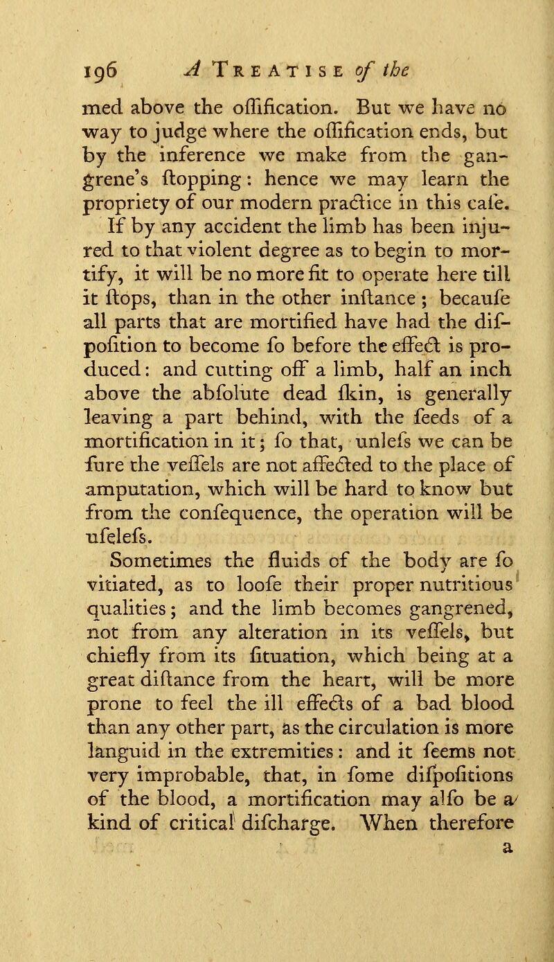 med above the offification. But we have no way to judge where the offification ends, but by the inference we make from the gan- grene's (lopping: hence we may learn the propriety of our modern practice in this cafe. If by any accident the limb has been inju- red to that violent degree as to begin to mor- tify, it will be no more fit to operate here till it flops, than in the other inflance ; becaufe all parts that are mortified have had the dif- pofition to become fo before the efFe6l is pro- duced : and cutting off a limb, half an inch above the abfolute dead fkin, is generally leaving a part behind, with the feeds of a mortification in it; fo that, unlefs we can be fure the vefTels are not afFedled to the place of amputation, which will be hard to know but from the confequence, the operation will be nfelefs. Sometimes the fluids of the body are fo vitiated, as to loofe their proper nutritious qualities; and the limb becomes gangrened, not from any alteration in its vefTels, but chiefly from its fituation, which being at a great diflance from the heart, will be more prone to feel the ill efFecls of a bad blood than any other part, as the circulation is more languid in the extremities: and it feems not very improbable, that, in fome difpofitions of the blood, a mortification may alfo be a/ kind of critical difcharge. When therefore