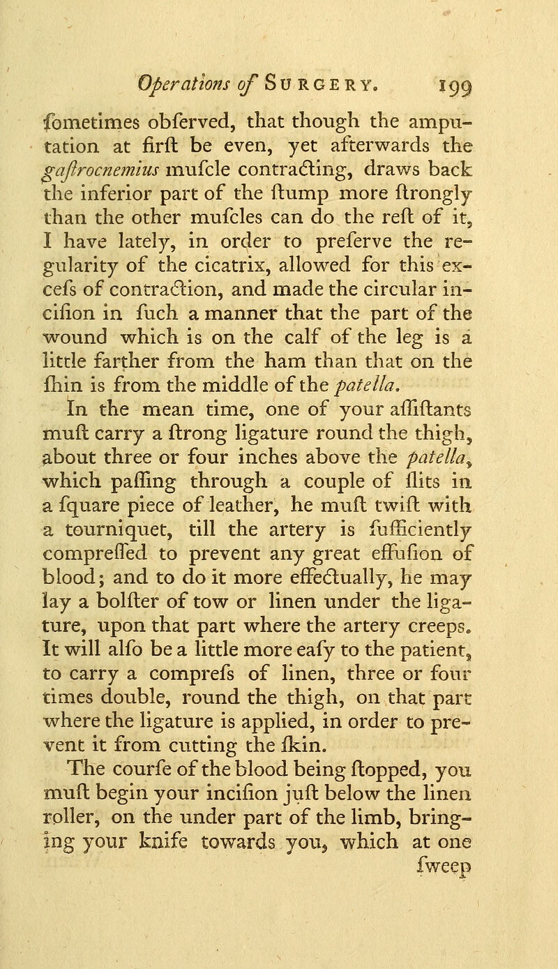 fometimes obferved, that though the ampu- tation at firft be even, yet afterwards the gajirocnemius mufcle contracting, draws back the inferior part of the flump more ftrongly than the other mufcles can do the reft of it, I have lately, in order to preferve the re- gularity of the cicatrix, allowed for this ex- cefs of contraction, and made the circular in- cifion in fuch a manner that the part of the wound which is on the calf of the leg is a little farther from the ham than that on the fhin is from the middle of the patella. In the mean time, one of your afliftants muft carry a ftrong ligature round the thigh, about three or four inches above the patella^ which paffing through a couple of flits in a fquare piece of leather, he muft twift with a tourniquet, till the artery is fufiiciently comprefled to prevent any great efFufion of blood; and to do it more effectually, he may lay a bolfter of tow or linen under the liga- ture, upon that part where the artery creeps. It will alfo be a little more eafy to the patient, to carry a comprefs of linen, three or four times double, round the thigh, on that part where the ligature is applied, in order to pre- vent it from cutting the fkin. The courfe of the blood being flopped, you muft begin your incifion juft below the linen roller, on the under part of the limb, bring- ing your knife towards you, which at one fweep