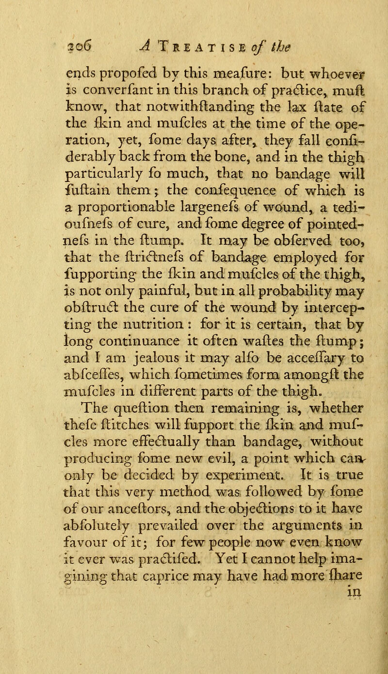 ends propofed by this meafure: but whoever is converfant in this branch of practice, muft know, that notwithstanding the lax ftate of the fkin and mufcles at the time of the ope- ration, yet, fome days after > they fall eonfi- derably back from the bone, and in the thigh particularly fo much, that no bandage will fuflain them; the confequence of which is a proportionable largenefs of wound, a tedi- oufnefs of cure, and fome degree of pointed- nefs in the flump. It may be obferved too, that the flriclnefs of bandage employed for fupporting the fkin and mufcles of the thigh, is not only painful, but in all probability may obftruct the cure of the wound by intercep- ting the nutrition : for it is certain, that by long continuance it often waftes the flump; and I am jealous it may alfo be acceffary to abfceiTes, which fometimes form amongfl the mufcles in different parts of the thigh. The queflion then remaining is, whether thefe flitches will fupport the fkin and muf- cles more effectually than bandage, without producing fome new evil, a point which caiv only be decided by experiment. It is true that this very method was followed by fome of our anceflors, and the objections to it have abfolutely prevailed over the arguments in favour of it; for few people now even know it ever was praclifed. Yet I cannot help ima- gining that caprice may have had more fhare in