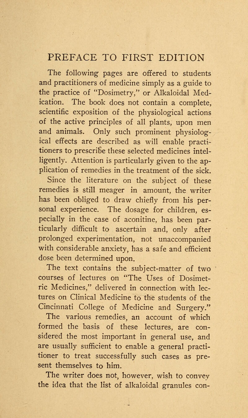 PREFACE TO FIRST EDITION The following pages are offered to students and practitioners of medicine simply as a guide to the practice of Dosimetry, or Alkaloidal Med- ication. The book does not contain a complete, scientific exposition of the physiological actions of the active principles of all plants, upon men and animals. Only such prominent physiolog- ical effects are described as will enable practi- tioners to prescribe these selected medicines intel- ligently. Attention is particularly given to the ap- plication of remedies in the treatment of the sick. Since the literature on the subject of these remedies is still meager in amount, the writer has been obliged to draw chiefly from his per- sonal experience. The dosage for children, es- pecially in the case of aconitine, has been par- ticularly difficult to ascertain and, only after prolonged experimentation, not unaccompanied with considerable anxiety, has a safe and efficient dose been determined upon. The text contains the subject-matter of two courses of lectures on The Uses of Dosimet- ric Medicines, delivered in connection with lec- tures on Clinical Medicine to the students of the Cincinnati College of Medicine and Surgery. The various remedies, an account of which formed the basis of these lectures, are con- sidered the most important in general use, and are usually sufficient to enable a general practi- tioner to treat successfully such cases as pre- sent themselves to him. The writer does not, however, wish to convey the idea that the list of alkaloidal granules con-