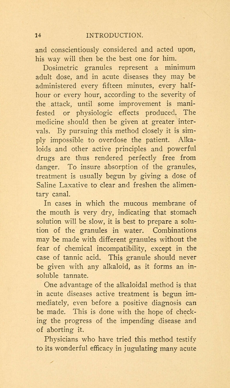 and conscientiously considered and acted upon, his way will then be the best one for him. Dosimetric granules represent a minimum adult dose, and in acute diseases they may be administered every fifteen minutes, every half- hour or every hour, according to the severity of the attack, until some improvement is mani- fested or physiologic effects produced. The medicine should then be given at greater inter- vals. By pursuing this method closely it is sim- ply impossible to overdose the patient. Alka- loids and other active principles and powerful drugs are thus rendered perfectly free from danger. To insure absorption of the granules, treatment is usually begun by giving a dose of Saline Laxative to clear and freshen the alimen- tary canal. In cases in which the mucous membrane of the mouth is very dry, indicating that stomach solution will be slow, it is best to prepare a solu- tion of the granules in water. Combinations may be made with different granules without the fear of chemical incompatibility, except in the case of tannic acid. This granule should never be given with any alkaloid, as it forms an in- soluble tannate. One advantage of the alkaloidal method is that in acute diseases active treatment is begun im- mediately, even before a positive diagnosis can be made. This is done with the hope of check- ing the progress of the impending disease and of aborting it. Physicians who have tried this method testify to its wonderful efficacy in jugulating many acute