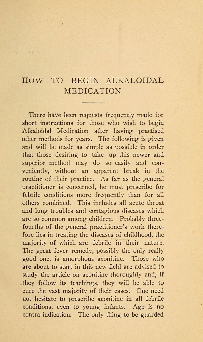 HOW TO BEGIN ALKALOIDAL MEDICATION There have been requests frequently made for short instructions for those who wish to begin Alkaloidal Medication after having practised other methods for years. The following is given and will be made as simple as possible in order that those desiring to take up this newer and superior method may do so easily and con- veniently, without an apparent break in the routine of their practice. As far as the general practitioner is concerned, he must prescribe for febrile conditions more frequently than for all others combined. This includes all acute throat and lung troubles and contagious diseases which are so common among children. Probably three- fourths of the general practitioner's work there- fore lies in treating the diseases of childhood, the majority of which are febrile in their nature. The great fever remedy, possibly the only really good one, is amorphous' aconitine. Those who are about to start in this new field are advised to study the article on aconitine thoroughly and, if they follow its teachings, they will be able to cure the vast majority of their cases. One need not hesitate to prescribe aconitine in all febrile conditions, even to young infants. Age is no contra-indication. The only thing to be guarded