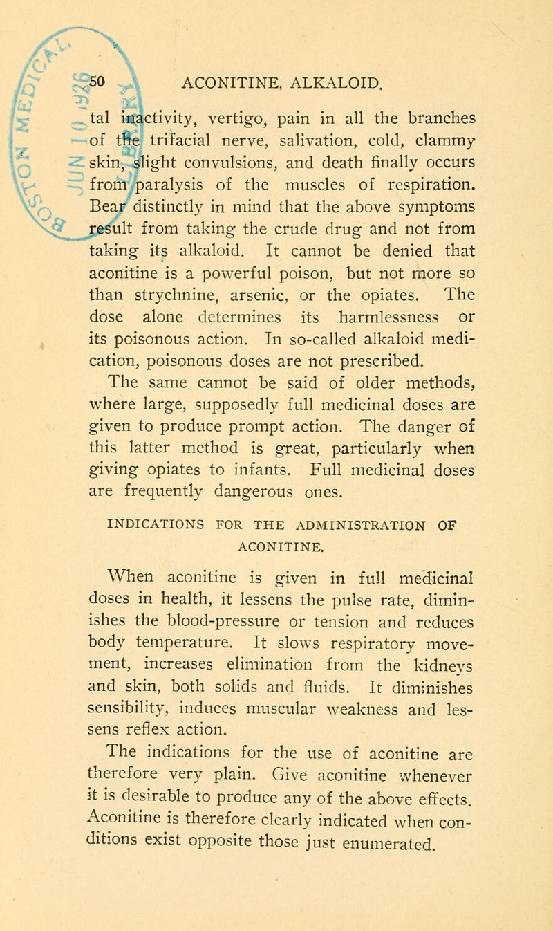 ctivity, vertigo, pain in all the branches of tfie trifacial nerve, salivation, cold, clammy skin, slight convulsions, and death finally occurs from paralysis of the muscles of respiration. Bear distinctly in mind that the above symptoms ult from taking the crude drug and not from taking its alkaloid. It cannot be denied that aconitine is a powerful poison, but not more so than strychnine, arsenic, or the opiates. The dose alone determines its harmlessness or its poisonous action. In so-called alkaloid medi- cation, poisonous doses are not prescribed. The same cannot be said of older methods, where large, supposedly full medicinal doses are given to produce prompt action. The danger of this latter method is great, particularly when giving opiates to infants. Full medicinal doses are frequently dangerous ones. INDICATIONS FOR THE ADMINISTRATION OF ACONITINE. When aconitine is given in full medicinal doses in health, it lessens the pulse rate, dimin- ishes the blood-pressure or tension and reduces body temperature. It slows respiratory move- ment, increases elimination from the kidneys and skin, both solids and fluids. It diminishes sensibility, induces muscular weakness and les- sens reflex action. The indications for the use of aconitine are therefore very plain. Give aconitine whenever it is desirable to produce any of the above effects. Aconitine is therefore clearly indicated when con- ditions exist opposite those just enumerated.