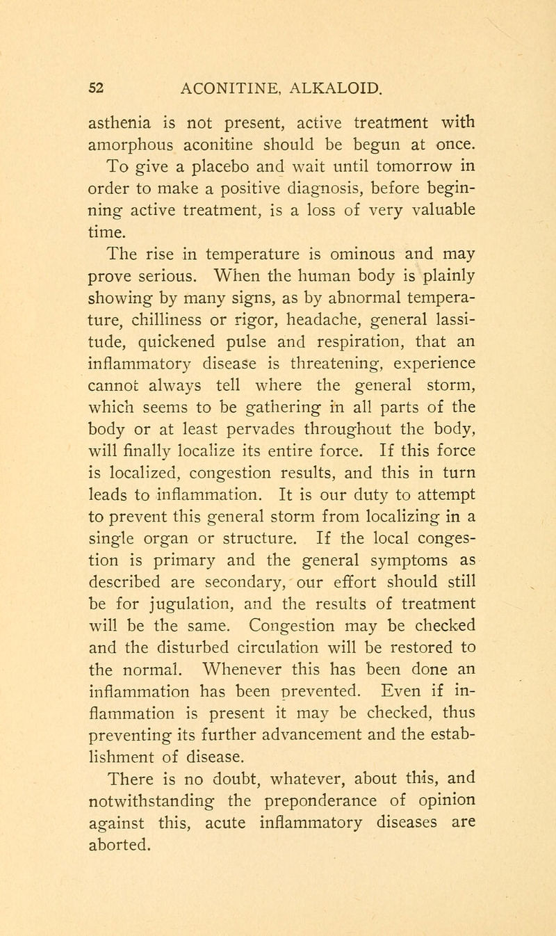 asthenia is not present, active treatment with amorphous aconitine should be begun at once. To give a placebo and wait until tomorrow in order to make a positive diagnosis, before begin- ning active treatment, is a loss of very valuable time. The rise in temperature is ominous and may prove serious. When the human body is plainly showing by many signs, as by abnormal tempera- ture, chilliness or rigor, headache, general lassi- tude, quickened pulse and respiration, that an inflammatory disease is threatening, experience cannot always tell where the general storm, which seems to be gathering in all parts of the body or at least pervades throughout the body, will finally localize its entire force. If this force is localized, congestion results, and this in turn leads to inflammation. It is our duty to attempt to prevent this general storm from localizing in a single organ or structure. If the local conges- tion is primary and the general symptoms as described are secondary, our effort should still be for jugulation, and the results of treatment will be the same. Congestion may be checked and the disturbed circulation will be restored to the normal. Whenever this has been done an inflammation has been prevented. Even if in- flammation is present it may be checked, thus preventing its further advancement and the estab- lishment of disease. There is no doubt, whatever, about this, and notwithstanding the preponderance of opinion against this, acute inflammatory diseases are aborted.