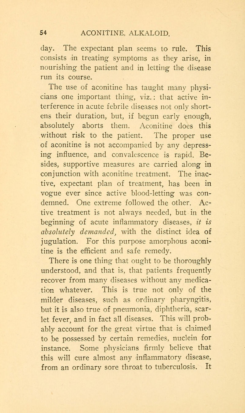 day. The expectant plan seems to rule. This consists in treating symptoms as they arise, in nourishing the patient and in letting the disease run its course. The use of aconitine has taught many physi- cians one important thing, viz.: that active in- terference in acute febrile diseases not only short- ens their duration, but, if begun early enough, absolutely aborts them. Aconitine does this without risk to the patient. The proper use of aconitine is not accompanied by any depress- ing influence, and convalescence is rapid. Be- sides, supportive measures are carried along in conjunction with aconitine treatment. The inac- tive, expectant plan of treatment, has been in vogue ever since active blood-letting was con- demned. One extreme followed the other. Ac- tive treatment is not always needed, but ■ in the beginning of acute inflammatory diseases, it is absolutely demanded, with the distinct idea of jugulation. For this purpose amorphous aconi- tine is the efficient and safe remedy. There is one thing that ought to be thoroughly understood, and that is, that patients frequently recover from many diseases without any medica- tion whatever. This is true not only of the milder diseases, such as ordinary pharyngitis, but it is also true of pneumonia, diphtheria, scar- let fever, and in fact all diseases. This will prob- ably account for the great virtue that is claimed to be possessed by certain remedies, nuclein for instance. Some physicians firmly believe that this will cure almost any inflammatory disease, from an ordinary sore throat to tuberculosis. It