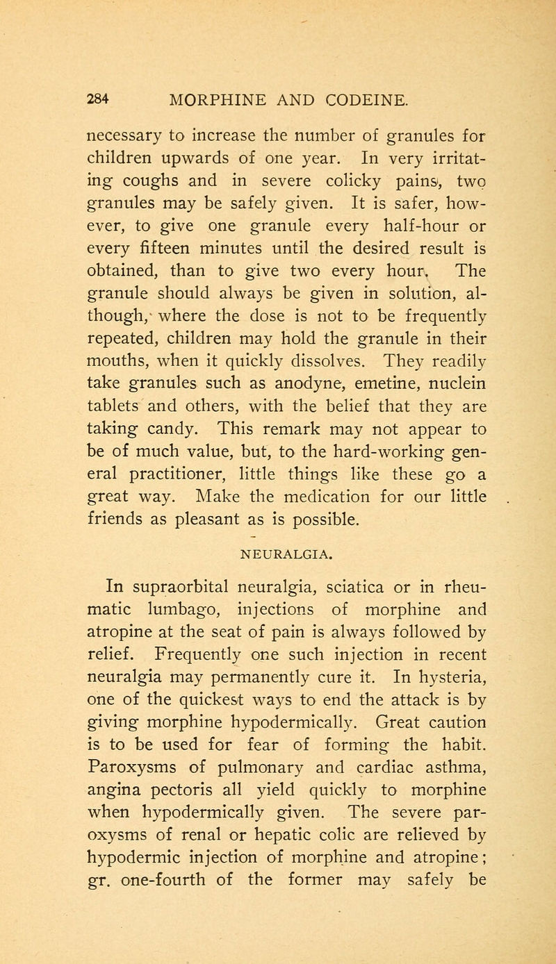 necessary to increase the number of granules for children upwards of one year. In very irritat- ing coughs and in severe colicky pains, two granules may be safely given. It is safer, how- ever, to give one granule every half-hour or every fifteen minutes until the desired result is obtained, than to give two every hour. The granule should always be given in solution, al- though, where the dose is not to be frequently repeated, children may hold the granule in their mouths, when it quickly dissolves. They readily take granules such as anodyne, emetine, nuclein tablets and others, with the belief that they are taking candy. This remark may not appear to be of much value, but, to the hard-working gen- eral practitioner, little things like these go a great way. Make the medication for our little friends as pleasant as is possible. NEURALGIA. In supraorbital neuralgia, sciatica or in rheu- matic lumbago, injections of morphine and atropine at the seat of pain is always followed by relief. Frequently one such injection in recent neuralgia may permanently cure it. In hysteria, one of the quickest ways to end the attack is by giving morphine hypodermically. Great caution is to be used for fear of forming the habit. Paroxysms of pulmonary and cardiac asthma, angina pectoris all yield quickly to morphine when hypodermically given. The severe par- oxysms of renal or hepatic colic are relieved by hypodermic injection of morphine and atropine; gr. one-fourth of the former may safely be