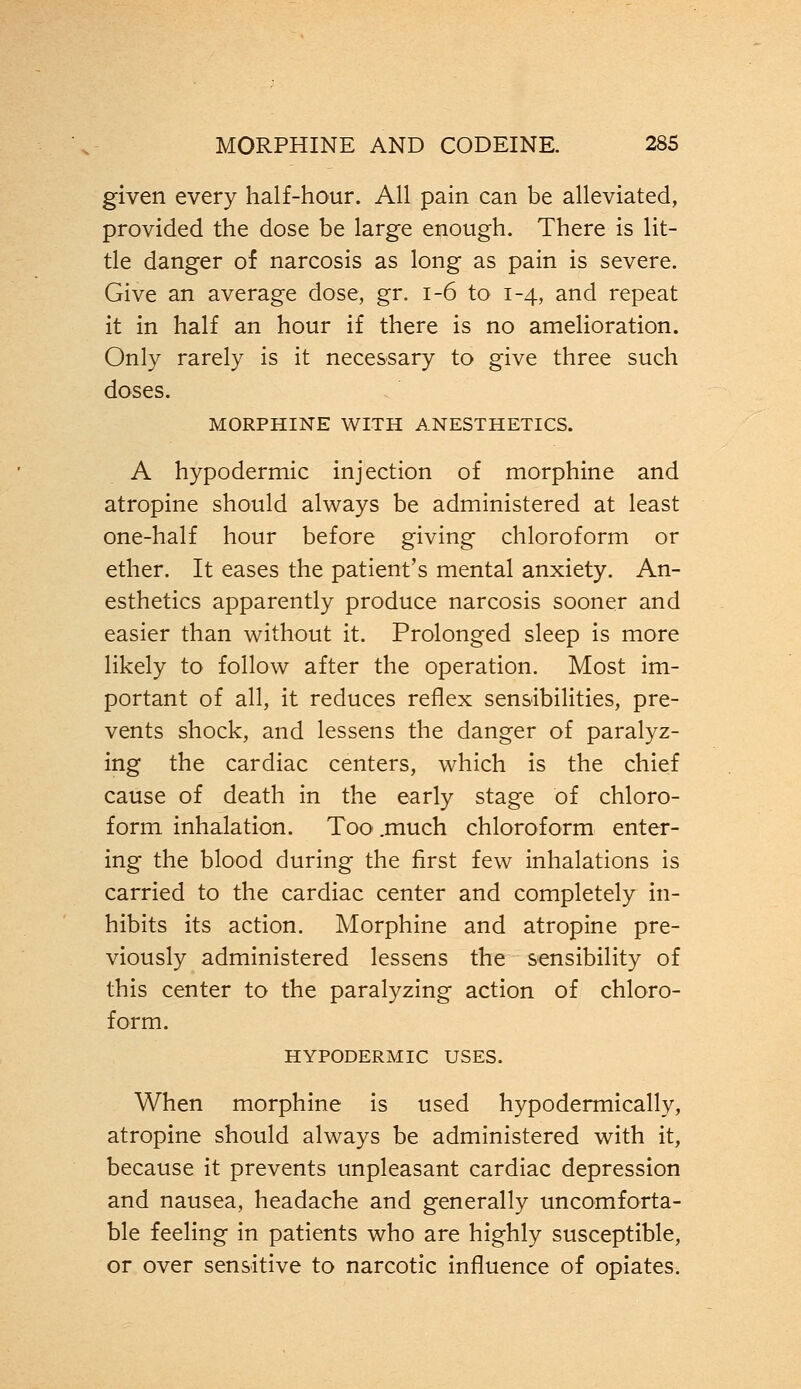 given every half-hour. All pain can be alleviated, provided the dose be large enough. There is lit- tle danger of narcosis as long as pain is severe. Give an average dose, gr. 1-6 to 1-4, and repeat it in half an hour if there is no amelioration. Only rarely is it necessary to give three such doses. MORPHINE WITH ANESTHETICS. A hypodermic injection of morphine and atropine should always be administered at least one-half hour before giving chloroform or ether. It eases the patient's mental anxiety. An- esthetics apparently produce narcosis sooner and easier than without it. Prolonged sleep is more likely to follow after the operation. Most im- portant of all, it reduces reflex sensibilities, pre- vents shock, and lessens the danger of paralyz- ing the cardiac centers, which is the chief cause of death in the early stage of chloro- form inhalation. Too .much chloroform enter- ing the blood during the first few inhalations is carried to the cardiac center and completely in- hibits its action. Morphine and atropine pre- viously administered lessens the sensibility of this center to the paralyzing action of chloro- form. HYPODERMIC USES. When morphine is used hypodermically, atropine should always be administered with it, because it prevents unpleasant cardiac depression and nausea, headache and generally uncomforta- ble feeling in patients who are highly susceptible, or over sensitive to narcotic influence of opiates.