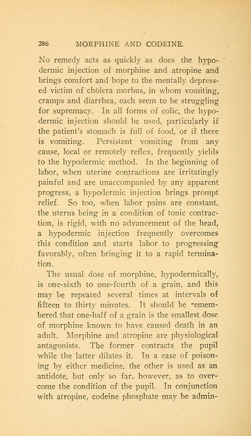 No remedy acts as quickly as does the hypo- dermic injection of morphine and atropine and brings comfort and hope to the mentally depress- ed victim of cholera morbus, in whom vomiting, cramps and diarrhea, each seem to be struggling for supremacy. In all forms of colic, the hypo- dermic injection should be used, particularly if the patient's stomach is full of food, or if there is vomiting. Persistent vomiting from any cause, local or remotely reflex, frequently yields to the hypodermic method. In the beginning of labor, when uterine contractions are irritatingly painful and are unaccompanied by any apparent progress, a hypodermic injection brings prompt relief. So too, when labor pains are constant, the uterus being in a condition of tonic contrac- tion, is rigid, with no advancement of the head, a hypodermic injection frequently overcomes this condition and starts labor to progressing favorably, often bringing it to a rapid termina- tion. The usual dose of morphine, hypodermically, is one-sixth to one-fourth of a grain, and this may be repeated several times at intervals of fifteen to thirty minutes. It should be -emem- bered that one-half of a grain is the smallest dose of morphine known to have caused death in an adult. Morphine and atropine are physiological antagonists. The former contracts the pupil while the latter dilates it. In a case of poison- ing by either medicine, the other is used as an antidote, but only so far, however, as to over- come the condition of the pupil. In conjunction with atropine, codeine phosphate may be admin-