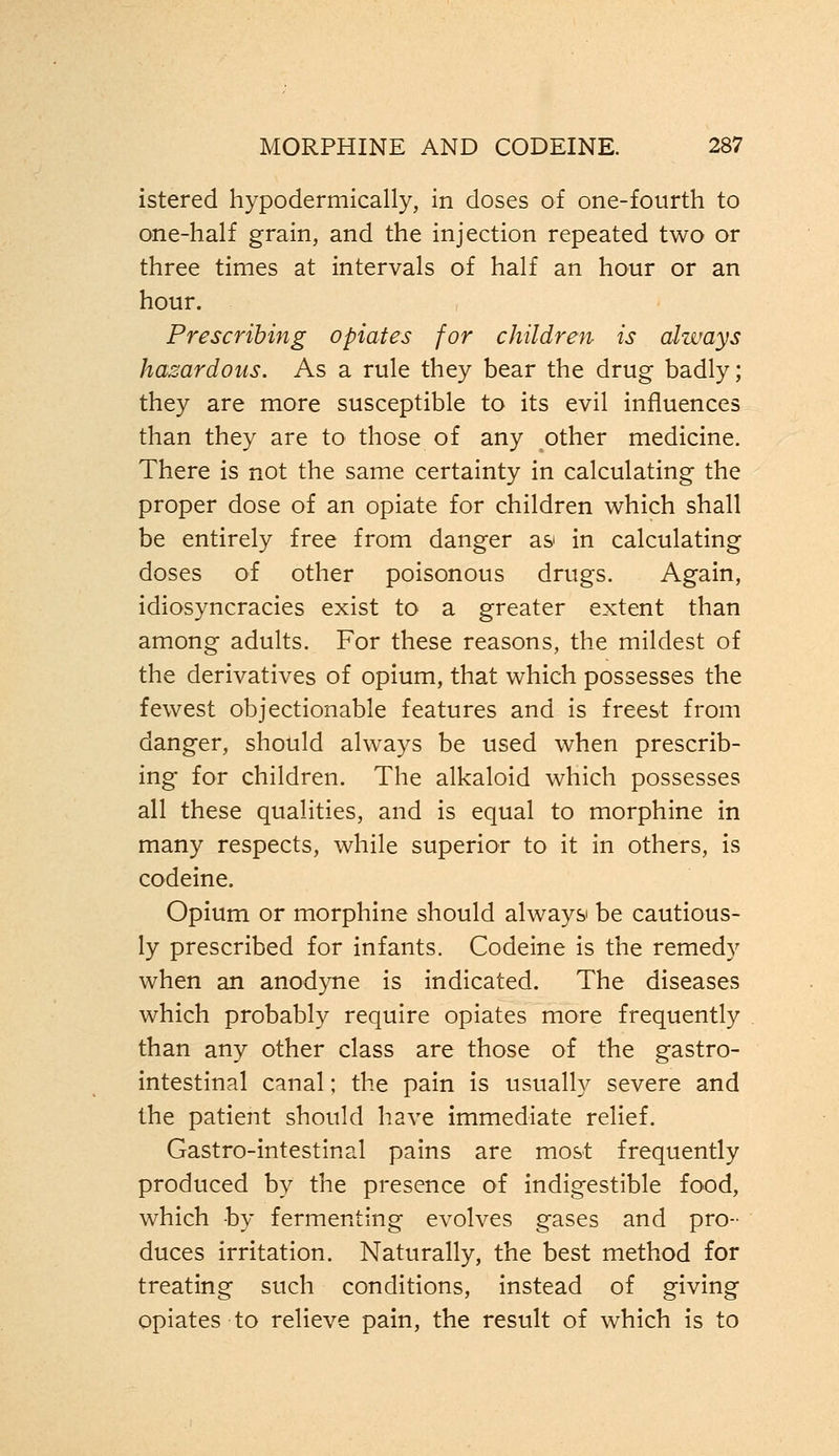 istered hypodermically, in doses of one-fourth to one-half grain, and the injection repeated two or three times at intervals of half an hour or an hour. Prescribing opiates for children is always hazardous. As a rule they bear the drug badly; they are more susceptible to its evil influences than they are to those of any other medicine. There is not the same certainty in calculating the proper dose of an opiate for children which shall be entirely free from danger as in calculating doses of other poisonous drugs. Again, idiosyncracies exist to a greater extent than among adults. For these reasons, the mildest of the derivatives of opium, that which possesses the fewest objectionable features and is freest from danger, should always be used when prescrib- ing for children. The alkaloid which possesses all these qualities, and is equal to morphine in many respects, while superior to it in others, is codeine. Opium or morphine should always be cautious- ly prescribed for infants. Codeine is the remedy when an anodyne is indicated. The diseases which probably require opiates more frequently than any other class are those of the gastro- intestinal canal; the pain is usually severe and the patient should have immediate relief. Gastro-intestinal pains are most frequently produced by the presence of indigestible food, which by fermenting evolves gases and pro- duces irritation. Naturally, the best method for treating such conditions, instead of giving opiates to relieve pain, the result of which is to
