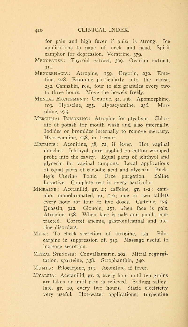 for pain and high fever if pulse is strong. Ice applications to nape of neck and head. Spirit camphor for depression. Veratrine, 379. Menopause : Thyroid extract, 309. Ovarian extract, 3ii. Menorrhagia: Atropine, 159. Ergotin, 232. Eme- tine, 228. Examine particularly into the cause, 232. Cannabin, res., four to six granules every two to three hours. Move the bowels freely. Mental Excitement: Cicutine, 34, 196. Apomorphine, 103. Hyoscine, 255. Hyoscyamine, 256. Mor- phine, 275. Mercurial Poisoning: Atropine for ptyalism. Chlor- ate of potash for mouth wash and also internally. Iodides or bromides internally to remove mercury. Hyoscyamine, 258, in tremor. Metritis : Aconitine, 58, 72, if fever. Hot vaginal douches. Ichthyol, pure, applied on cotton wrapped probe into the cavity. Equal parts of ichthyol and glycerin for vaginal tampons. Local applications of equal parts of carbolic acid and glycerin. Buck- ley's Uterine Tonic. Free purgation. Saline Laxative. Complete rest in every particular. Migraine: Acetanilid, gr. 2; caffeine, gr. 1-2; cam- phor monobromated, gr. 1-2; one or two tablets every hour for four or five doses. Caffeine, 175. Quassin, 322. Glonoin, 251, when face is pale. Atropine, 158. When face is pale and pupils con- tracted. Correct anemia, gastrointestinal and ute- rine disorders. Milk : To check secretion of atropine, 153. Pilo- carpine in suppression of, 319. Massage useful to increase secretion. Mitral Stenosis : Convallamarin, 202. Mitral regurgi- tation, sparteine, 338. Strophanthin, 340. Mumps: Pilocarpine, 319. Aconitine, if fever. Myalgia : Acetanilid, gr. 2, every hour until ten grains are taken or until pain is relieved. Sodium salicy- late, gr. 10, every two hours. Static electricity very useful. Hot-water applications; turpentine