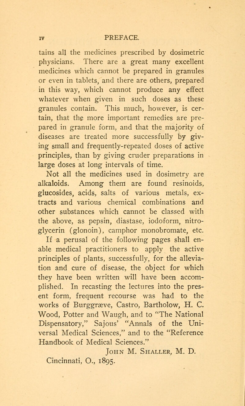 tains all the medicines prescribed by dosimetric physicians. There are a great many excellent medicines which cannot be prepared in granules or even in tablets, and there are others, prepared in this way, which cannot produce any effect whatever when given in such doses as these granules contain. This much, however, is cer- tain, that the more important remedies are pre- pared in granule form, and that the majority of diseases are treated more successfully by giv- ing small and frequently-repeated doses of active principles, than by giving cruder preparations in large doses at long intervals of time. Not all the medicines used in dosimetry are alkaloids. Among them are found resinoids, glucosides, acids, salts of various metals, ex- tracts and various chemical combinations and other substances which cannot be classed with the above, as pepsin, diastase, iodoform, nitro- glycerin (glonoin), camphor monobromate, etc. If a perusal of the following pages shall en- able medical practitioners to apply the active principles of plants, successfully, for the allevia- tion and cure of disease, the object for which they have been written will have been accom- plished. In recasting the lectures into the pres- ent form, frequent recourse was had to the works of Burggrseve, Castro, Bartholow, H. C. Wood, Potter and Waugh, and to The National Dispensatory, Sajous' Annals of the Uni- versal Medical Sciences, and to the Reference Handbook of Medical Sciences. John M. Shaller, M. D. Cincinnati, O., 1895.