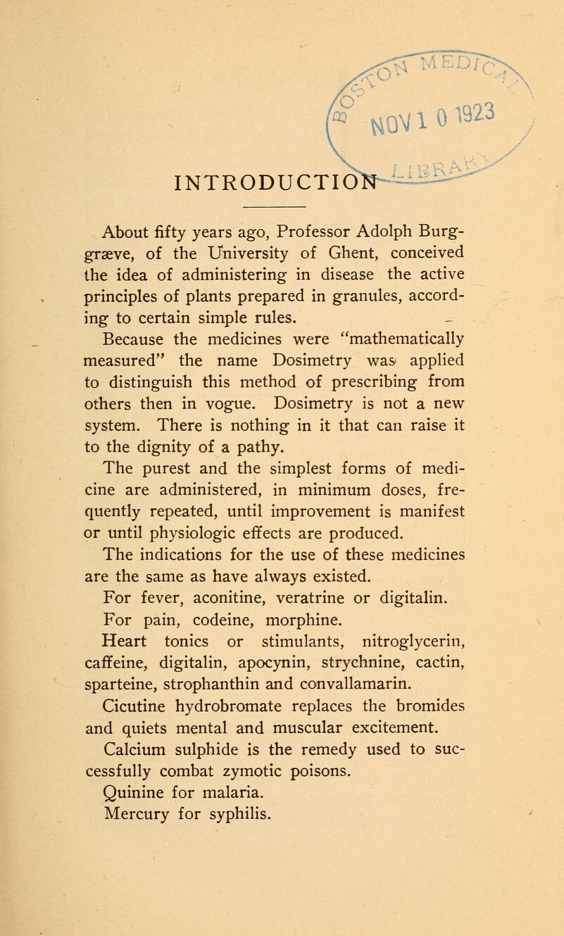 About fifty years ago, Professor Adolph Burg- graeve, of the University of Ghent, conceived the idea of administering in disease the active principles of plants prepared in granules, accord- ing to certain simple rules. Because the medicines were mathematically measured the name Dosimetry was applied to distinguish this method of prescribing from others then in vogue. Dosimetry is not a new system. There is nothing in it that can raise it to the dignity of a pathy. The purest and the simplest forms of medi- cine are administered, in minimum doses, fre- quently repeated, until improvement is manifest or until physiologic effects are produced. The indications for the use of these medicines are the same as have always existed. For fever, aconitine, veratrine or digitalin. For pain, codeine, morphine. Heart tonics or stimulants, nitroglycerin, caffeine, digitalin, apocynin, strychnine, cactin, sparteine, strophanthin and convallamarin. Cicutine hydrobromate replaces the bromides and quiets mental and muscular excitement. Calcium sulphide is the remedy used to suc- cessfully combat zymotic poisons. Quinine for malaria. Mercury for syphilis.