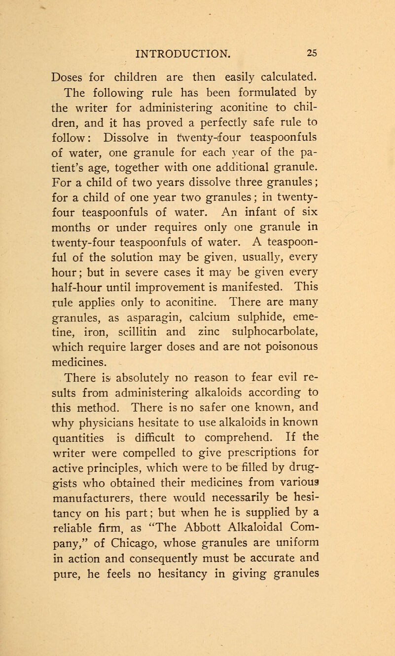 Doses for children are then easily calculated. The following rule has been formulated by the writer for administering aconitine to chil- dren, and it has proved a perfectly safe rule to follow: Dissolve in twenty-four teaspoonfuls of water, one granule for each year of the pa- tient's age, together with one additional granule. For a child of two years dissolve three granules; for a child of one year two granules; in twenty- four teaspoonfuls of water. An infant of six months or under requires only one granule in twenty-four teaspoonfuls of water. A teaspoon- ful of the solution may be given, usually, every hour; but in severe cases it may be given every half-hour until improvement is manifested. This rule applies only to aconitine. There are many granules, as asparagin, calcium sulphide, eme- tine, iron, scillitin and zinc sulphocarbolate, which require larger doses and are not poisonous medicines. There is absolutely no reason to fear evil re- sults from administering alkaloids according to this method. There is no safer one known, and why physicians hesitate to use alkaloids in known quantities is difficult to comprehend. If the writer were compelled to give prescriptions for active principles, which were to be filled by drug- gists who obtained their medicines from various manufacturers, there would necessarily be hesi- tancy on his part; but when he is supplied by a reliable firm, as The Abbott Alkaloidal Com- pany, of Chicago, whose granules are uniform in action and consequently must be accurate and pure, he feels no hesitancy in giving granules