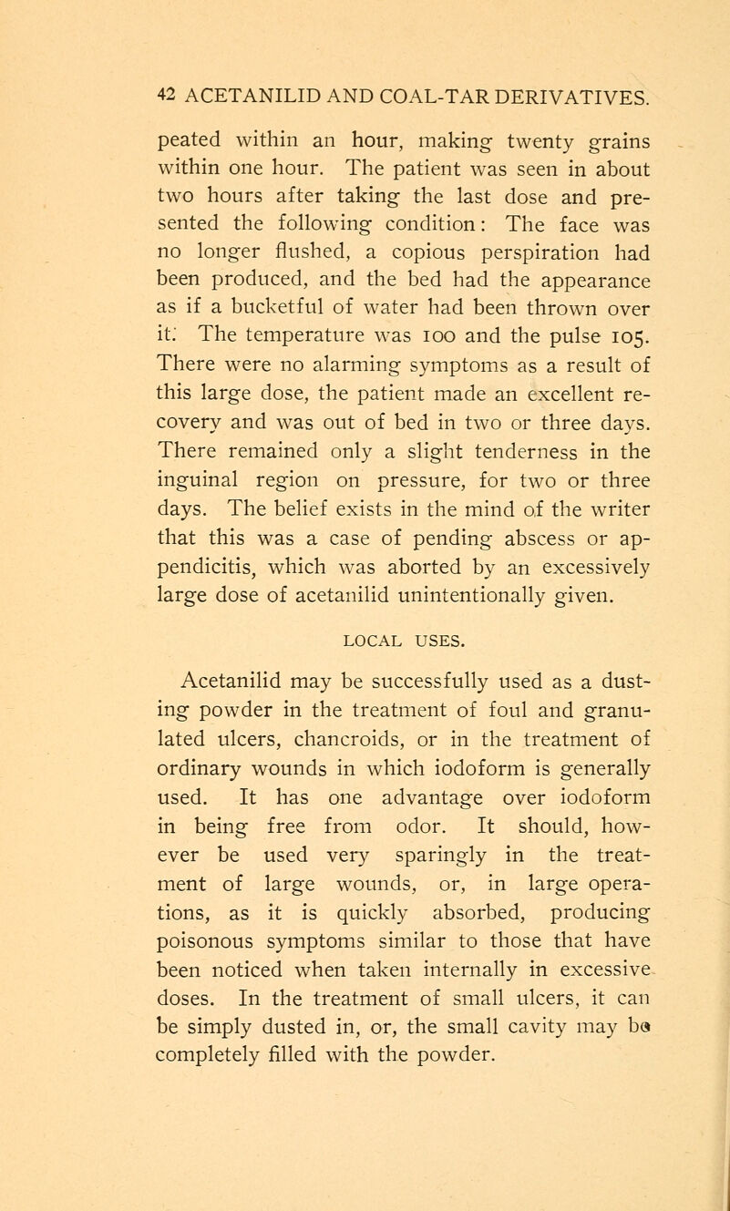 peated within an hour, making twenty grains within one hour. The patient was seen in about two hours after taking the last dose and pre- sented the following condition: The face was no longer flushed, a copious perspiration had been produced, and the bed had the appearance as if a bucketful of water had been thrown over it.' The temperature was ioo and the pulse 105. There were no alarming symptoms as a result of this large dose, the patient made an excellent re- covery and was out of bed in two or three days. There remained only a slight tenderness in the inguinal region on pressure, for two or three days. The belief exists in the mind of the writer that this was a case of pending abscess or ap- pendicitis, which was aborted by an excessively large dose of acetanilid unintentionally given. LOCAL uses. Acetanilid may be successfully used as a dust- ing powder in the treatment of foul and granu- lated ulcers, chancroids, or in the treatment of ordinary wounds in which iodoform is generally used. It has one advantage over iodoform in being free from odor. It should, how- ever be used very sparingly in the treat- ment of large wounds, or, in large opera- tions, as it is quickly absorbed, producing poisonous symptoms similar to those that have been noticed when taken internally in excessive doses. In the treatment of small ulcers, it can be simply dusted in, or, the small cavity may b« completely filled with the powder.