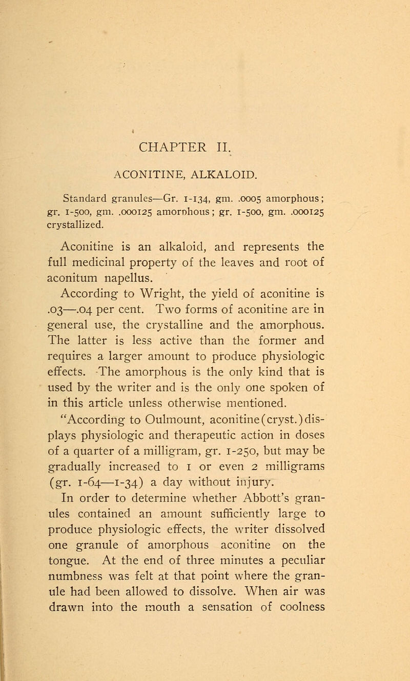 CHAPTER II. ACONITINE, ALKALOID. Standard granules—Gr. 1-134, gm. .0005 amorphous; gr. 1-500, gm. .000125 amorDhous; gr. 1-500, gm. .000125 crystallized. Aconitine is an alkaloid, and represents the full medicinal property of the leaves and root of aconitum napellus. According to Wright, the yield of aconitine is .03—.04 per cent. Two forms of aconitine are in general use, the crystalline and the amorphous. The latter is less active than the former and requires a larger amount to produce physiologic effects. The amorphous is the only kind that is used by the writer and is the only one spoken of in this article unless otherwise mentioned. According to Oulmount, aconitine (cryst.) dis- plays physiologic and therapeutic action in doses of a quarter of a milligram, gr. 1-250, but may be gradually increased to 1 or even 2 milligrams (gr. 1-64—1-34) a day without injury. In order to determine whether Abbott's gran- ules contained an amount sufficiently large to produce physiologic effects, the writer dissolved one granule of amorphous aconitine on the tongue. At the end of three minutes a peculiar numbness was felt at that point where the gran- ule had been allowed to dissolve. When air was drawn into the mouth a sensation of coolness