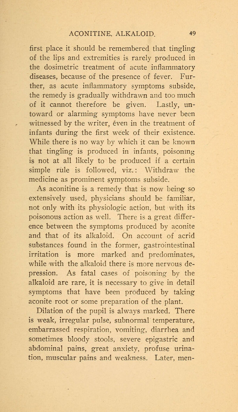 first place it should be remembered that tingling of the lips and extremities is rarely produced in the dosimetric treatment of acute inflammatory diseases, because of the presence of fever. Fur- ther, as acute inflammatory symptoms subside, the remedy is gradually withdrawn and too much of it cannot therefore be given. Lastly, un- toward or alarming symptoms have never been witnessed by the writer, even in the treatment of infants during the first week of their existence. While there is no way by which it can be known that tingling is produced in infants, poisoning is not at all likely to be produced if a certain simple rule is followed, viz.: Withdraw the medicine as prominent symptoms subside. As aconitine is a remedy that is now being so extensively used, physicians should be familiar, not only with its physiologic action, but with its poisonous action as well. There is a great differ- ence between the symptoms produced by aconite and that of its alkaloid. On account of acrid substances found in the former, gastrointestinal irritation is more marked and predominates, while with the alkaloid there is more nervous de- pression. As fatal cases of poisoning by the alkaloid are rare, it is necessary to give in detail symptoms that have been produced by taking aconite root or some preparation of the plant. Dilation of the pupil is always marked. There is weak, irregular pulse, subnormal temperature, embarrassed respiration, vomiting, diarrhea and sometimes bloody stools, severe epigastric and abdominal pains, great anxiety, profuse urina- tion, muscular pains and weakness. Later, men-