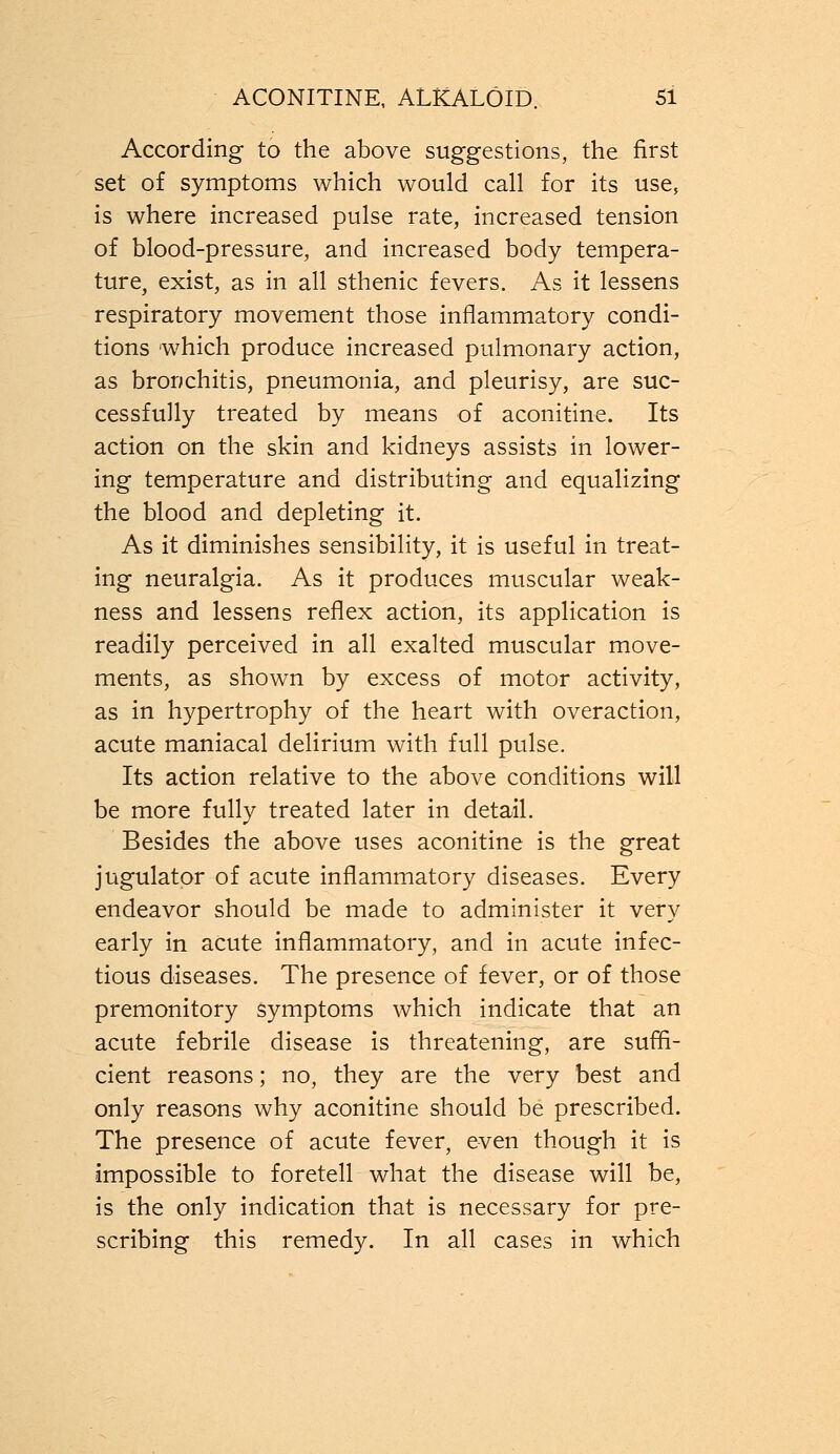 According to the above suggestions, the first set of symptoms which would call for its use, is where increased pulse rate, increased tension of blood-pressure, and increased body tempera- ture, exist, as in all sthenic fevers. As it lessens respiratory movement those inflammatory condi- tions which produce increased pulmonary action, as bronchitis, pneumonia, and pleurisy, are suc- cessfully treated by means of aconitine. Its action on the skin and kidneys assists in lower- ing temperature and distributing and equalizing the blood and depleting it. As it diminishes sensibility, it is useful in treat- ing neuralgia. As it produces muscular weak- ness and lessens reflex action, its application is readily perceived in all exalted muscular move- ments, as shown by excess of motor activity, as in hypertrophy of the heart with overaction, acute maniacal delirium with full pulse. Its action relative to the above conditions will be more fully treated later in detail. Besides the above uses aconitine is the great jugulator of acute inflammatory diseases. Every endeavor should be made to administer it very early in acute inflammatory, and in acute infec- tious diseases. The presence of fever, or of those premonitory symptoms which indicate that an acute febrile disease is threatening, are suffi- cient reasons; no, they are the very best and only reasons why aconitine should be prescribed. The presence of acute fever, even though it is impossible to foretell what the disease will be, is the only indication that is necessary for pre- scribing this remedy. In all cases in which