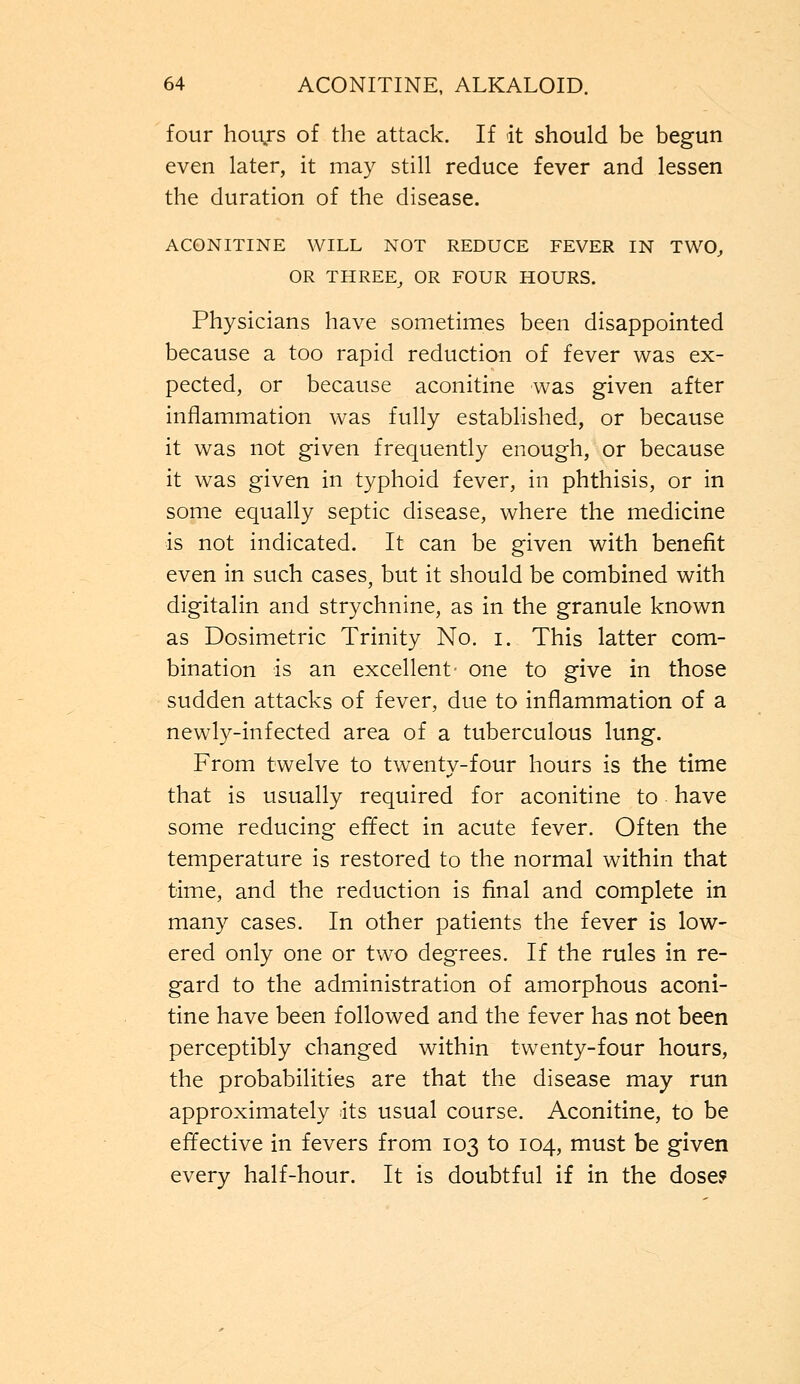 four hours of the attack. If it should be begun even later, it may still reduce fever and lessen the duration of the disease. ACONITINE WILL NOT REDUCE FEVER IN TWO, OR THREE, OR FOUR HOURS. Physicians have sometimes been disappointed because a too rapid reduction of fever was ex- pected, or because aconitine was given after inflammation was fully established, or because it was not given frequently enough, or because it was given in typhoid fever, in phthisis, or in some equally septic disease, where the medicine is not indicated. It can be given with benefit even in such cases, but it should be combined with digitalin and strychnine, as in the granule known as Dosimetric Trinity No. i. This latter com- bination is an excellent- one to give in those sudden attacks of fever, due to inflammation of a newly-infected area of a tuberculous lung. From twelve to twenty-four hours is the time that is usually required for aconitine to have some reducing effect in acute fever. Often the temperature is restored to the normal within that time, and the reduction is final and complete in many cases. In other patients the fever is low- ered only one or two degrees. If the rules in re- gard to the administration of amorphous aconi- tine have been followed and the fever has not been perceptibly changed within twenty-four hours, the probabilities are that the disease may run approximately its usual course. Aconitine, to be effective in fevers from 103 to 104, must be given every half-hour. It is doubtful if in the dose?