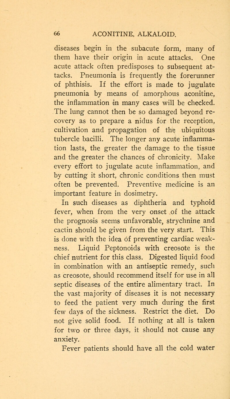 diseases begin in the subacute form, many of them have their origin in acute attacks. One acute attack often predisposes to subsequent at- tacks. Pneumonia is frequently the forerunner of phthisis. If the effort is made to jugulate pneumonia by means of amorphous aconitine, the inflammation in many cases will be checked. The lung cannot then be so damaged beyond re- covery as to prepare a nidus for the reception, cultivation and propagation of the ubiquitous tubercle bacilli. The longer any acute inflamma- tion lasts, the greater the damage to the tissue and the greater the chances of chronicity. Make every effort to jugulate acute inflammation, and by cutting it short, chronic conditions then must often be prevented. Preventive medicine is an important feature in dosimetry. In such diseases as diphtheria and typhoid fever, when from the very onset of the attack the prognosis seems unfavorable, strychnine and cactin should be given from the very start. This is done with the idea of preventing cardiac weak- ness. Liquid Peptonoids with creosote is the chief nutrient for this class. Digested liquid food in combination with an antiseptic remedy, such as creosote, should recommend itself for use in all septic diseases of the entire alimentary tract. In the vast majority of diseases it is not necessary to feed the patient very much during the first few days of the sickness. Restrict the diet. Do not give solid food. If nothing at all is taken for two or three days, it should not cause any anxiety. Fever patients should have all the cold water