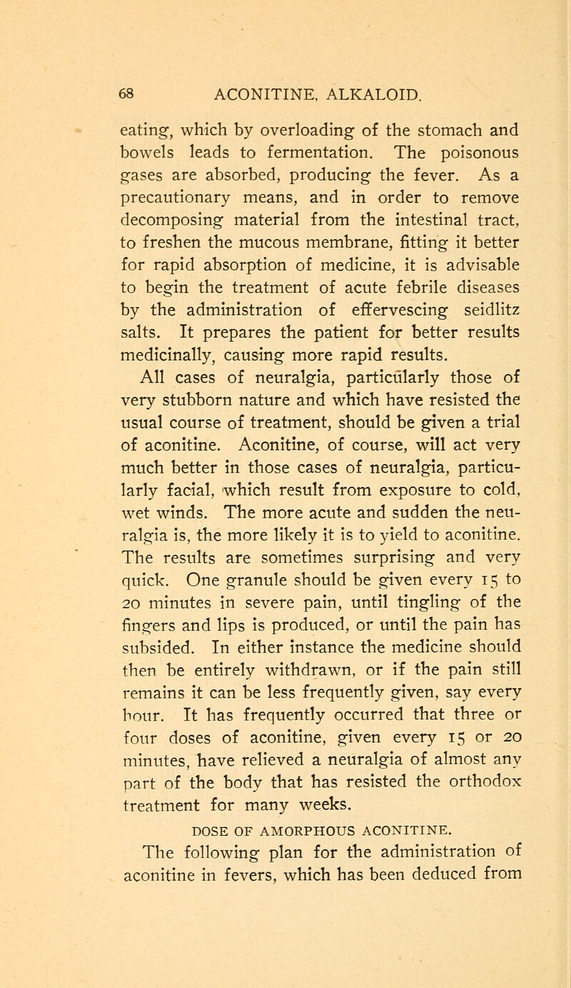 eating, which by overloading of the stomach and bowels leads to fermentation. The poisonous gases are absorbed, producing the fever. As a precautionary means, and in order to remove decomposing material from the intestinal tract, to freshen the mucous membrane, fitting it better for rapid absorption of medicine, it is advisable to begin the treatment of acute febrile diseases by the administration of effervescing seidlitz salts. It prepares the patient for better results medicinally, causing more rapid results. All cases of neuralgia, particularly those of very stubborn nature and which have resisted the usual course of treatment, should be given a trial of aconitine. Aconitine, of course, will act very much better in those cases of neuralgia, particu- larly facial, which result from exposure to cold, wet winds. The more acute and sudden the neu- ralgia is, the more likely it is to yield to aconitine. The results are sometimes surprising and very quick. One granule should be given every 15 to 20 minutes in severe pain, until tingling of the fingers and lips is produced, or until the pain has subsided. In either instance the medicine should then be entirely withdrawn, or if the pain still remains it can be less frequently given, say every hour. It has frequently occurred that three or four doses of aconitine, given every 15 or 20 minutes, have relieved a neuralgia of almost any part of the body that has resisted the orthodox treatment for many weeks. DOSE OF AMORPHOUS ACONITINE. The following plan for the administration of aconitine in fevers, which has been deduced from