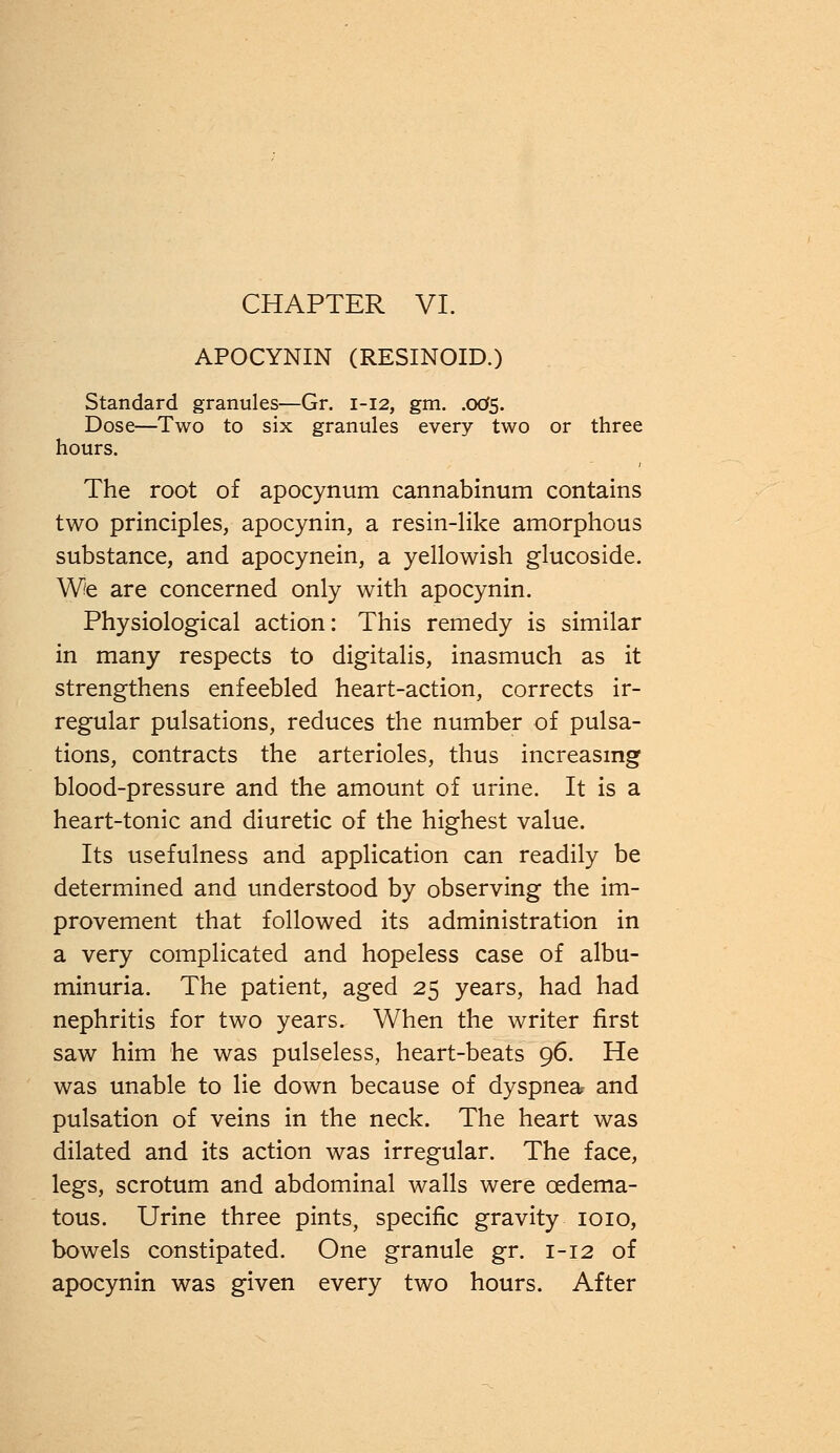 APOCYNIN (RESINOID.) Standard granules—Gr. 1-12, gm. .005. Dose—Two to six granules every two or three hours. The root of apocynum cannabinum contains two principles, apocynin, a resin-like amorphous substance, and apocynein, a yellowish glucoside. We are concerned only with apocynin. Physiological action: This remedy is similar in many respects to digitalis, inasmuch as it strengthens enfeebled heart-action, corrects ir- regular pulsations, reduces the number of pulsa- tions, contracts the arterioles, thus increasing blood-pressure and the amount of urine. It is a heart-tonic and diuretic of the highest value. Its usefulness and application can readily be determined and understood by observing the im- provement that followed its administration in a very complicated and hopeless case of albu- minuria. The patient, aged 25 years, had had nephritis for two years. When the writer first saw him he was pulseless, heart-beats 96. He was unable to lie down because of dyspnea and pulsation of veins in the neck. The heart was dilated and its action was irregular. The face, legs, scrotum and abdominal walls were cedema- tous. Urine three pints, specific gravity 1010, bowels constipated. One granule gr. 1-12 of apocynin was given every two hours. After