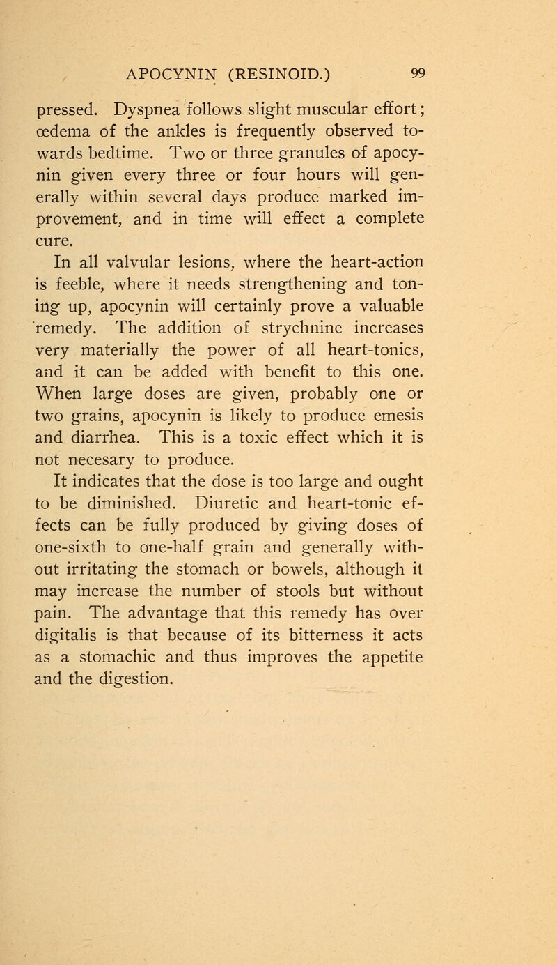 pressed. Dyspnea follows slight muscular effort; oedema of the ankles is frequently observed to- wards bedtime. Two or three granules of apocy- nin given every three or four hours will gen- erally within several days produce marked im- provement, and in time will effect a complete cure. In all valvular lesions, where the heart-action is feeble, where it needs strengthening and ton- ing up, apocynin will certainly prove a valuable remedy. The addition of strychnine increases very materially the power of all heart-tonics, and it can be added v/ith benefit to this one. When large doses are given, probably one or two grains, apocynin is likely to produce emesis and diarrhea. This is a toxic effect which it is not necesary to produce. It indicates that the dose is too large and ought to be diminished. Diuretic and heart-tonic ef- fects can be fully produced by giving doses of one-sixth to one-half grain and generally with- out irritating the stomach or bowels, although it may increase the number of stools but without pain. The advantage that this remedy has over digitalis is that because of its bitterness it acts as a stomachic and thus improves the appetite and the digestion.