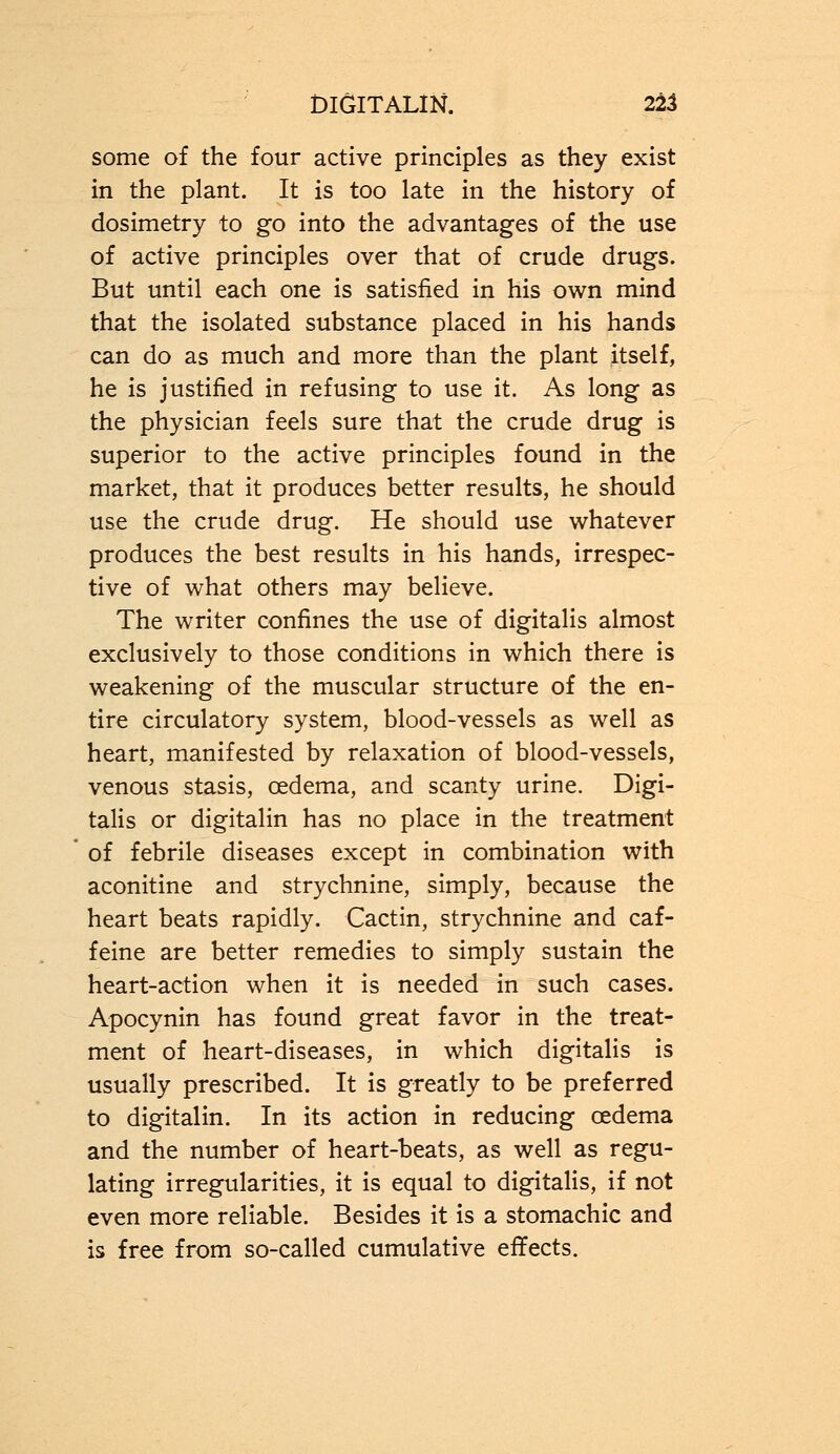some of the four active principles as they exist in the plant. It is too late in the history of dosimetry to go into the advantages of the use of active principles over that of crude drugs. But until each one is satisfied in his own mind that the isolated substance placed in his hands can do as much and more than the plant itself, he is justified in refusing to use it. As long as the physician feels sure that the crude drug is superior to the active principles found in the market, that it produces better results, he should use the crude drug. He should use whatever produces the best results in his hands, irrespec- tive of what others may believe. The writer confines the use of digitalis almost exclusively to those conditions in which there is weakening of the muscular structure of the en- tire circulatory system, blood-vessels as well as heart, manifested by relaxation of blood-vessels, venous stasis, oedema, and scanty urine. Digi- talis or digitalin has no place in the treatment of febrile diseases except in combination with aconitine and strychnine, simply, because the heart beats rapidly. Cactin, strychnine and caf- feine are better remedies to simply sustain the heart-action when it is needed in such cases. Apocynin has found great favor in the treat- ment of heart-diseases, in which digitalis is usually prescribed. It is greatly to be preferred to digitalin. In its action in reducing cedema and the number of heart-beats, as well as regu- lating irregularities, it is equal to digitalis, if not even more reliable. Besides it is a stomachic and is free from so-called cumulative effects.