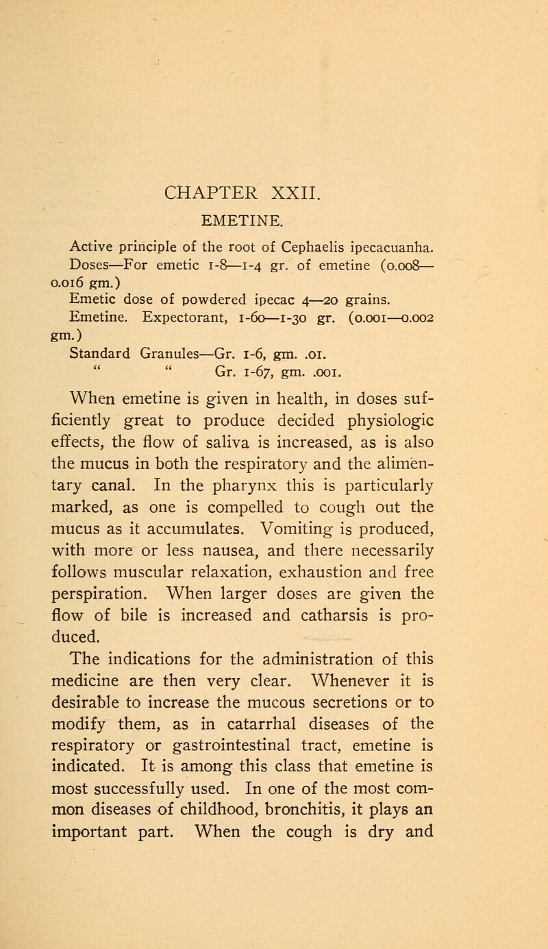 EMETINE. Active principle of the root of Cephaelis ipecacuanha. Doses—For emetic 1-8—1-4 gr. of emetine (0.008— 0.016 gm.) Emetic dose of powdered ipecac 4—20 grains. Emetine. Expectorant, 1-60—1-30 gr. (0.001—0.002 gm.) Standard Granules—Gr. 1-6, gm. .01. Gr. 1-67, gm. .001. When emetine is given in health, in doses suf- ficiently great to produce decided physiologic effects, the flow of saliva is increased, as is also the mucus in both the respiratory and the alimen- tary canal. In the pharynx this is particularly marked, as one is compelled to cough out the mucus as it accumulates. Vomiting is produced, with more or less nausea, and there necessarily follows muscular relaxation, exhaustion and free perspiration. When larger doses are given the flow of bile is increased and catharsis is pro- duced. The indications for the administration of this medicine are then very clear. Whenever it is desirable to increase the mucous secretions or to modify them, as in catarrhal diseases of the respiratory or gastrointestinal tract, emetine is indicated. It is among this class that emetine is most successfully used. In one of the most com- mon diseases of childhood, bronchitis, it plays an important part. When the cough is dry and