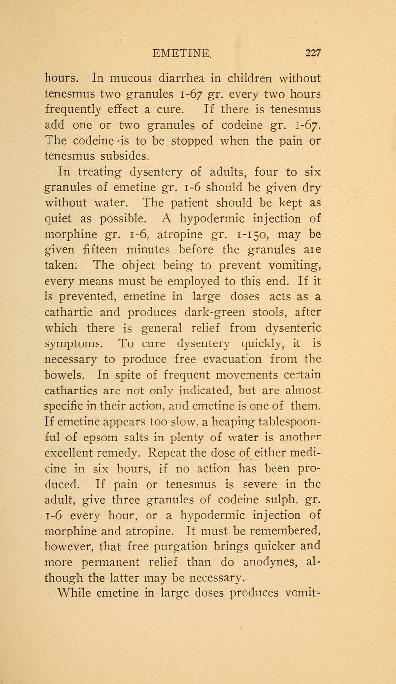 hours. In mucous diarrhea in children without tenesmus two granules 1-67 gr. every two hours frequently effect a cure. If there is tenesmus add one or two granules of codeine gr. 1-67. The codeine-is to be. stopped when the pain or tenesmus subsides. In treating dysentery of adults, four to six granules of emetine gr. 1-6 should be given dry without water. The patient should be kept as quiet as possible. A hypodermic injection of morphine gr. 1-6, atropine gr. 1-150, may be given fifteen minutes before the granules aie taken. The object being to prevent vomiting, every means must be employed to this end. If it is prevented, emetine in large doses acts as a cathartic and produces dark-green stools, after which there is general relief from dysenteric symptoms. To cure dysentery quickly, it is necessary to produce free evacuation from the bowels. In spite of frequent movements certain cathartics are not only indicated, but are almost specific in their action, and emetine is one of them. If emetine appears too slow, a heaping tablespoon- ful of epsom salts in plenty of water is another excellent remedy. Repeat the dose of either medi- cine in six hours, if no action has been pro- duced. If pain or tenesmus is severe in the adult, give three granules of codeine sulph. gr. 1-6 every hour, or a hypodermic injection of morphine and atropine. It must be remembered, however, that free purgation brings quicker and more permanent relief than do anodynes, al- though the latter may be necessary.- While emetine in large doses produces vomit-