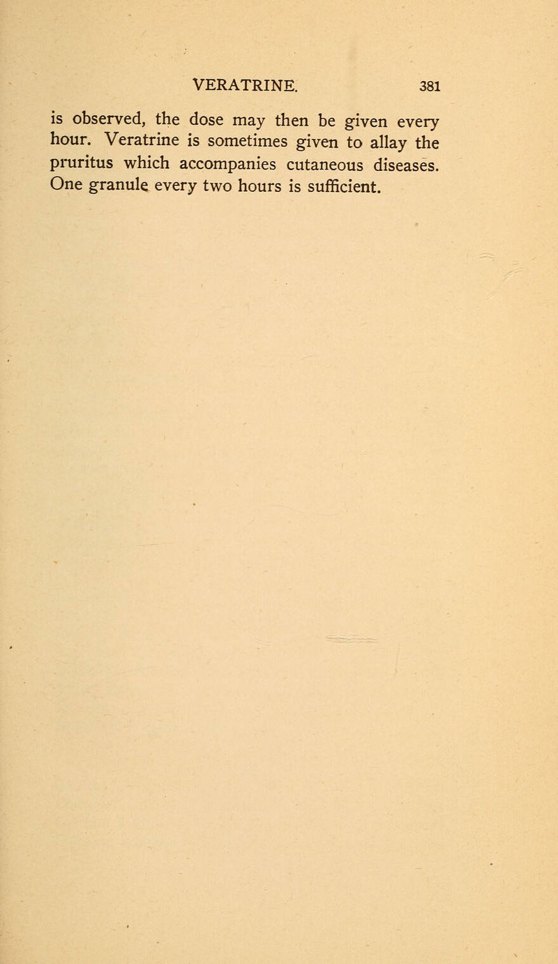 is observed, the dose may then be given every hour. Veratrine is sometimes given to allay the pruritus which accompanies cutaneous diseases. One granule every two hours is sufficient.