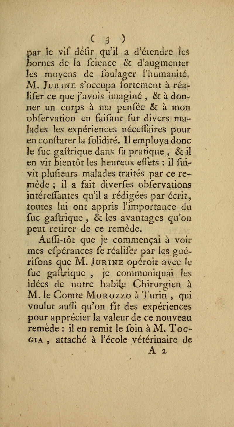 par îe vif* défir qu'il a d^étendre îeê bornes de la Icience & d'augmenter les moyens de fouîager rhumanité, M. JuiiiNE s'occupa fortement à réa- lifer ce que j'avois imaginé , & à don- ner un corps à ma penfée & à mon obfervation en faifant fur divers ma- lades les expériences nécelTaires pour en conftaîer la folidité. II employa donc le fuc gaftrique dans fa pratique , & il en vit bientôt les heureux effets : il fui- vit plufiears malades traités par ce re- mède ; il a fait diverfes obfervations intérelTanîes qu'il a rédigées par écrit, toutes lui ont appris l'importance du fuc gaftrique ^ & les avantages qu'on peut retirer de ce remède. Aufïi-tôt que je commençai à voir mes efpérances fe réalifer par les gué- rifons que M. Jurine opéroit avec le fuc gaftrique , je communiquai les idées de notre habille Chirurgien à M. le Comte Morozzo à Turin , qui voulut auffi qu'on fit des expériences pour apprécier la valeur de ce nouveau remède : il en remit le foin à M. Tog- GiA 5 attaché à l'école vétérinaire de