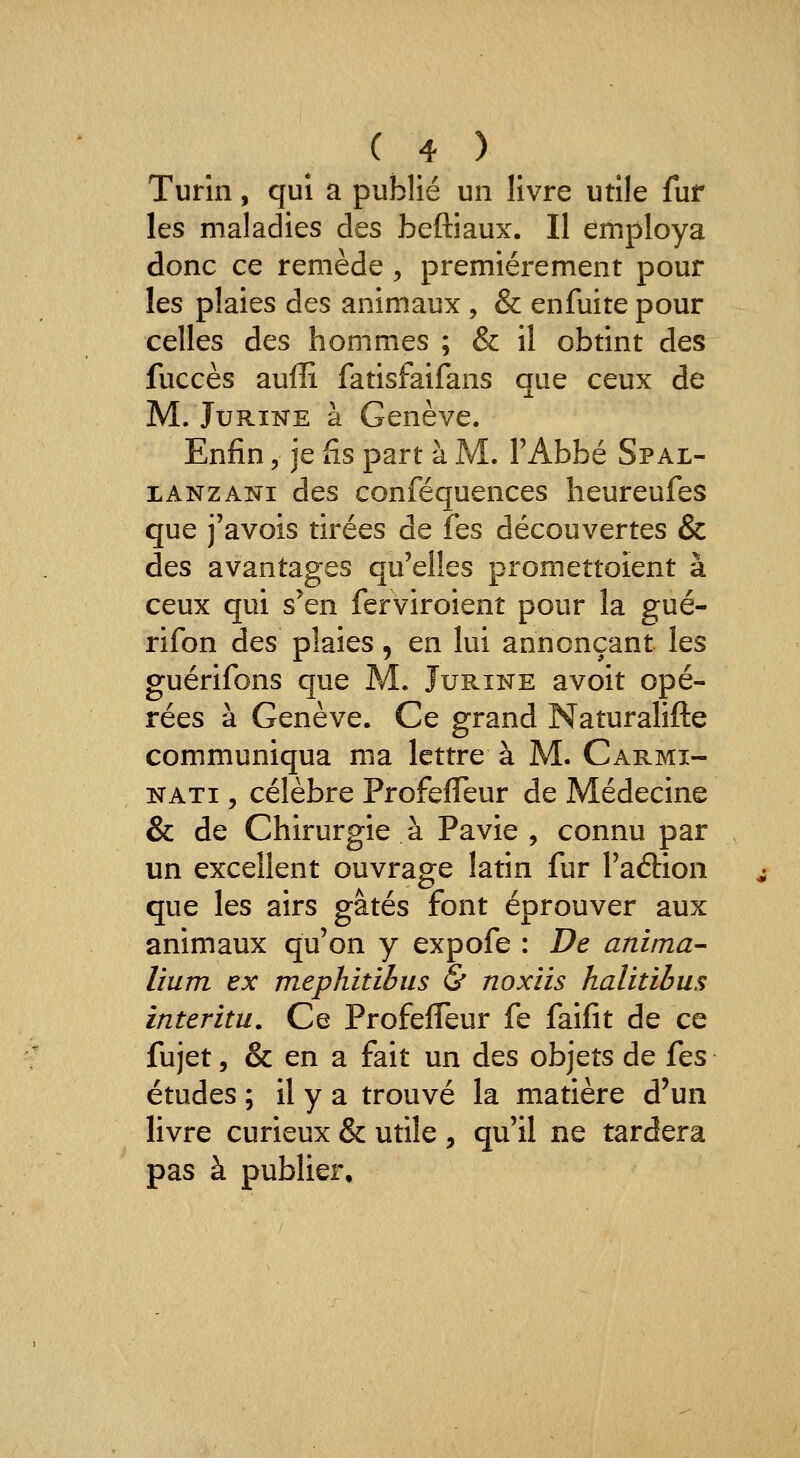 Turin, qui a publié un livre utile fur les maladies des beftiaux. Il employa donc ce remède , premièrement pour les plaies des animaux , & enfuite pour celles des hommes ; & il obtint des fuccès auffi fatisfaifans que ceux de M. JuRiNE à Genève. Enfin, je fis part à M. l'Abbé Spal- XANZANi des conféquences heureufes que j'avois tirées de fes découvertes & des avantages qu'elles promettoient à ceux qui s'en ferviroient pour la gué- rifon des plaies, en lui annonçant les guérifons que M. Jurine avoit opé- rées à Genève. Ce grand Naturalifte communiqua ma lettre à M. Carmi- NATi 5 célèbre ProfefTeur de Médecine & de Chirurgie à Pavie , connu par un excellent ouvrage latin fur l'aftion que les airs gâtés font éprouver aux animaux qu'on y expofe : De anima- lium ex mephitibiis & noxiis halitihus interitu. Ce ProfefTeur fe faifit de ce fujet, & en a fait un des objets de fes études ; il y a trouvé la matière d'un livre curieux & utile , qu'il ne tardera pas à publier.