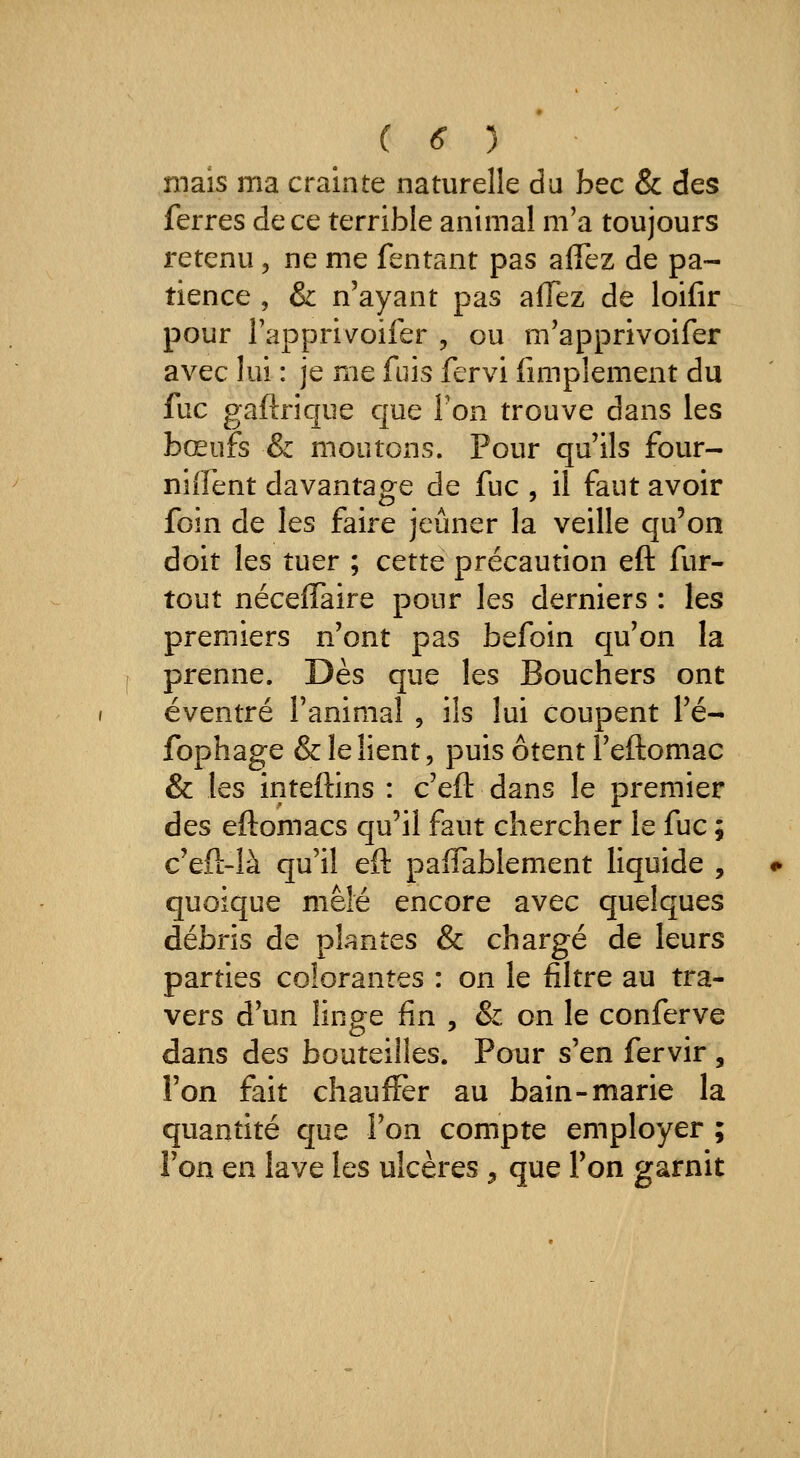 mais ma crainte naturelle du h^c & des ferres de ce terrible animal m'a toujours retenu, ne me fentant pas aiTez de pa- tience , & n'ayant pas afTez de loifir pour Tapprivoiler , ou m'apprivoifer avec lui : je me fuis fervi Amplement du fuc gaftrique que Ton trouve dans les bœufs & moutons. Pour qu'ils four- nirent davantage de fuc , il faut avoir foin de les faire jeûner la veille qu'on doit les tuer ; cette précaution eft fur- tout néceflaire pour les derniers : les premiers n'ont pas befoin qu'on la prenne. Dès que les Bouchers ont éventré l'animal , ils lui coupent l'é- fophage & le lient, puis ôtent î'eftomac & les inteftins : c'eft dans le premier des eftomacs qu'il faut chercher le fuc ; c'eft-là qu'il eft palTablement liquide , quoique mêlé encore avec quelques débris de plantes & chargé de leurs parties colorantes : on le filtre au tra- vers d'un linge fin , & on le conferve dans des bouteilles. Pour s'en fervir , l'on fait chauffer au bain-marie la quantité que l'on compte employer ; Ton en lave les ulcères , que Ton garnit