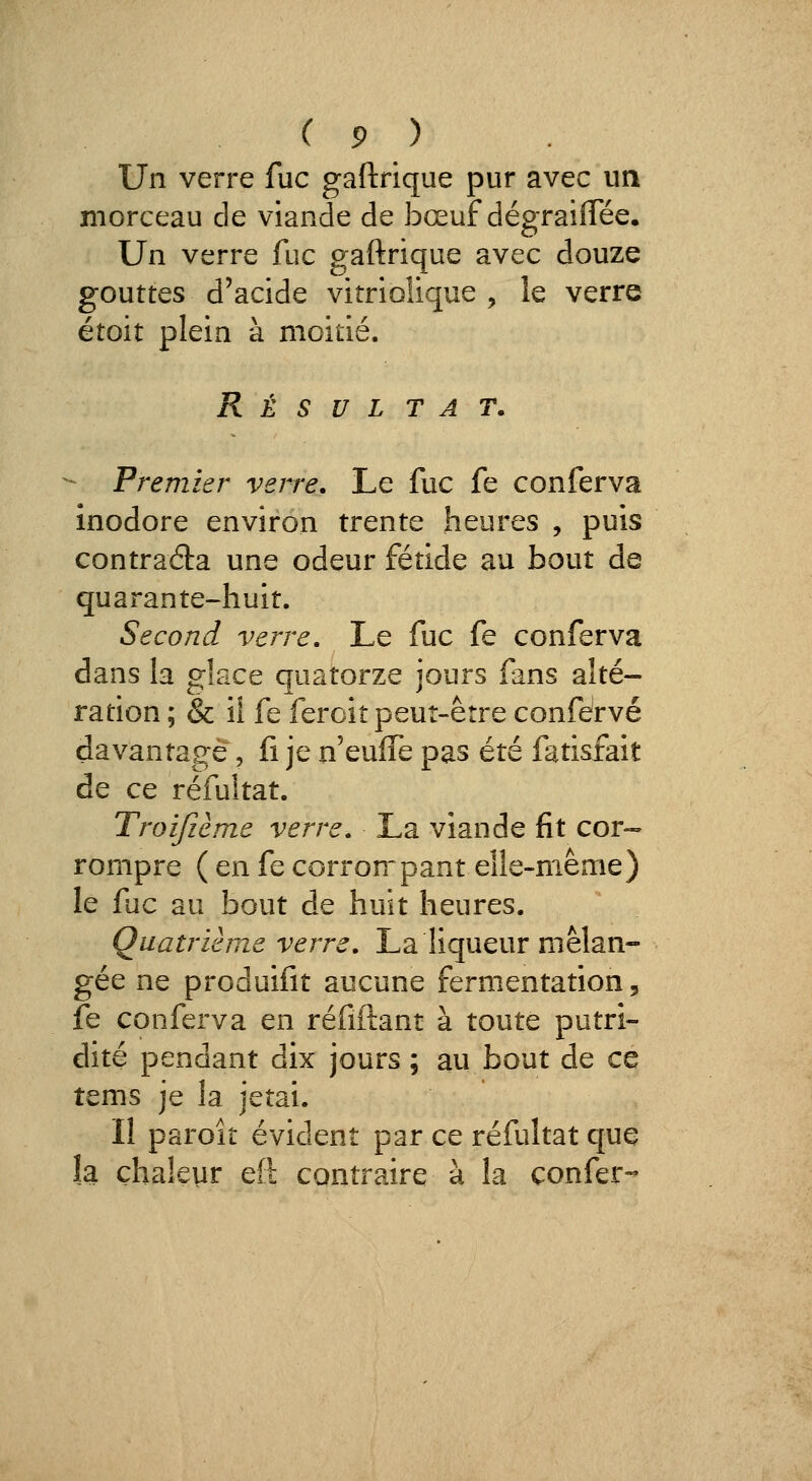 Un verre fuc gaftrique pur avec un morceau de viande de bœuf dégraiflee. Un verre fuc gaftrique avec douze gouttes d'acide vitrioîique , le verre étoit plein à moitié. Résultat. - Premier verre. Le fuc fe conferva inodore environ trente heures , puis contraéla une odeur fétide au bout de quarante-huit. Second verre. Le fuc fe conferva dans la glace quatorze jours fans alté- ration ; & il fe feroît peuî-êrre confdrvé davantage, fi je n'eulTe pas été fatisfait de ce réfuitat. Troifième verre. La viande fit cor-- rompre ( en fe corronpant elle-même) le fuc au bout de huit heures. Quatrième verre. La liqueur mélan- gée ne produifit aucune fermentation, fe conferva en réfiftant à toute putri- dité pendant dix jours ; au bout de ce tems je la jetai. Il paroit évident par ce réfuitat que îa chaleur eft contraire à la çonfer-