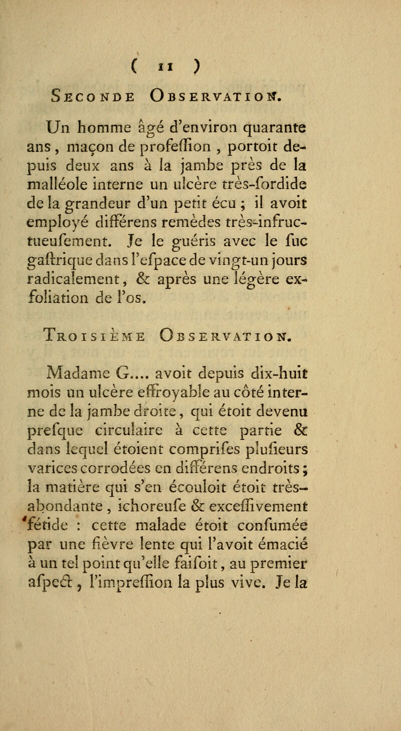 c ^^ ) Seconde Observatioît. Un homme âgé d'environ quarante ans , maçon de profefïîon , portoit de- puis deux ans à la jambe près de la malléole interne un ulcère très-fordide de la grandeur d'un petit écu ; il avoit employé difFérens remèdes très-infruc- tueufement. Je le guéris avec le fuc gaftrique dans Tefpace de vingt-un jours radicalement, & après une légère ex- foliation de l'os. Troisième Observation. Madame G.... avoit depuis dix-huit mois un ulcère effi'oyable au côté inter- ne de la jambe droite, qui étoit devenu prefque circulaire à cette partie & dans lequel étoient comprifes plulieurs varices corrodées en difFérens endroits ; la matière qui s'en écouloit étoit très- abondante 5 ichoreufe & exceflivement 'fétide : cette malade étoit confumée par une fièvre lente qui l'avoit émacié à un tel point qu'elle faifoit, au premier afped 5 l'impreffion la plus vive. Je la