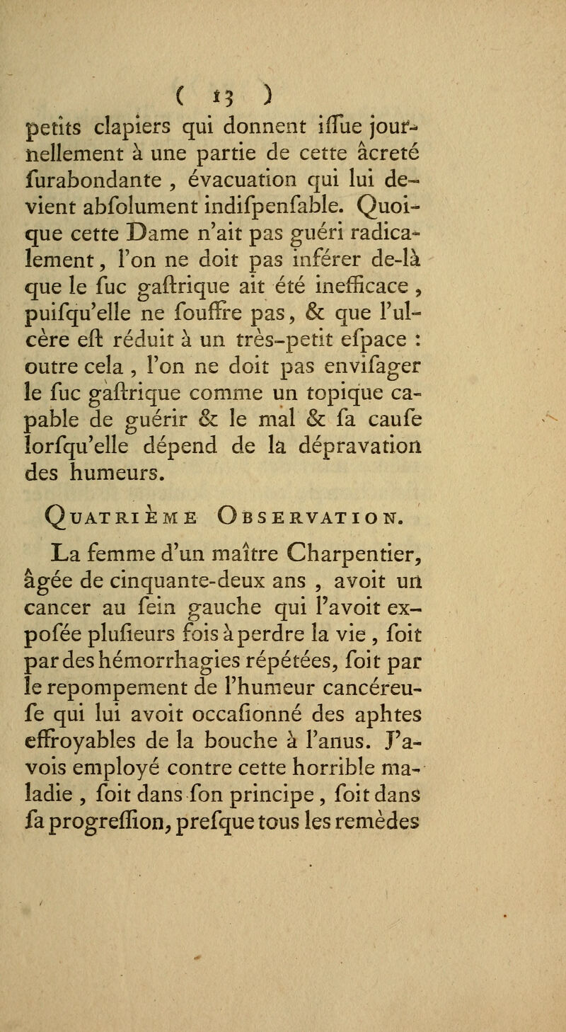 ( î? ) petits clapiers qui donnent iflue jouf-^ îiellement à une partie de cette âcreté furabondante ^ évacuation qui lui de- vient abfolument indifpenfable. Quoi- que cette Dame n'ait pas guéri radica- lement 5 Ton ne doit pas inférer de-là que le fuc gaftrique ait été inefficace , puifqu'elle ne foufïre pas, & que l'ul- cère eft réduit à un très-petit efpace : outre cela , l'on ne doit pas envifager le fuc gaftrique comme un topique ca- pable de guérir & le mal & fa caufe lorfqu'elle dépend de k dépravation des humeurs. QuAT RI E M E O B s E RVAT ION. La femme d'un maître Charpentier, âgée de cinquante-deux ans , avoit urt cancer au fein gauche qui l'avoit ex- pofée plufieurs fois à perdre la vie , foit pardeshémorrhagies répétées, foit par le repompement de l'humeur cancéreu- fe qui lui avoit occafionné des aphtes effroyables de la bouche à l'anus. J'a- vois employé contre cette horrible ma- ladie , foit dans fon principe, foit dans fa progreflion, prefque tous les remèdes